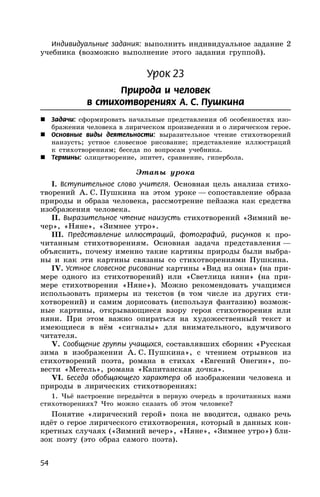 54
Индивидуальные задания: выполнить индивидуальное задание 2
учебника (возможно выполнение этого задания группой).
Урок 23
Природа и человек
в стихотворениях А. С. Пушкина
 Задачи: сформировать начальные представления об особенностях изо-
бражения человека в лирическом произведении и о лирическом герое.
 Основные виды деятельности: выразительное чтение стихотворений
наизусть; устное словесное рисование; представление иллюстраций
к стихотворениям; беседа по вопросам учебника.
 Термины: олицетворение, эпитет, сравнение, гипербола.
Этапы урока
I. Вступительное слово учителя. Основная цель анализа стихо-
творений А. С. Пушкина на этом уроке — сопоставление образа
природы и образа человека, рассмотрение пейзажа как средства
изображения человека.
II. Выразительное чтение наизусть стихотворений «Зимний ве-
чер», «Няне», «Зимнее утро».
III. Представление иллюстраций, фотографий, рисунков к про-
читанным стихотворениям. Основная задача представления —
объяснить, почему именно такие картины природы были выбра-
ны и как эти картины связаны со стихотворениями Пушкина.
IV. Устное словесное рисование картины «Вид из окна» (на при-
мере одного из стихотворений) или «Светлица няни» (на при-
мере стихотворения «Няне»). Можно рекомендовать учащимся
использовать примеры из текстов (в том числе из других сти-
хотворений) и самим дорисовать (используя фантазию) возмож-
ные картины, открывающиеся взору героя стихотворения или
няни. При этом важно опираться на художественный текст и
имеющиеся в нём «сигналы» для внимательного, вдумчивого
читателя.
V. Сообщение группы учащихся, составлявших сборник «Русская
зима в изображении А. С. Пушкина», с чтением отрывков из
стихотворений поэта, романа в стихах «Евгений Онегин», по-
вести «Метель», романа «Капитанская дочка».
VI. Беседа обобщающего характера об изображении человека и
природы в лирических стихотворениях:
1. Чьё настроение передаётся в первую очередь в прочитанных нами
стихотворениях? Что можно сказать об этом человеке?
Понятие «лирический герой» пока не вводится, однако речь
идёт о герое лирического стихотворения, который в данных кон-
кретных случаях («Зимний вечер», «Няне», «Зимнее утро») бли-
зок поэту (это образ самого поэта).
 