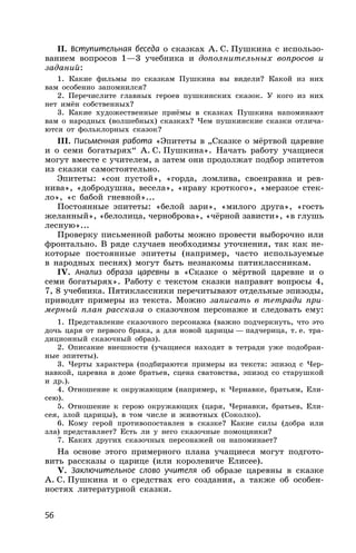 56
II. Вступительная беседа о сказках А. С. Пушкина с использо-
ванием вопросов 1—3 учебника и дополнительных вопросов и
заданий:
1. Какие фильмы по сказкам Пушкина вы видели? Какой из них
вам особенно запомнился?
2. Перечислите главных героев пушкинских сказок. У кого из них
нет имён собственных?
3. Какие художественные приёмы в сказках Пушкина напоминают
вам о народных (волшебных) сказках? Чем пушкинские сказки отлича-
ются от фольклорных сказок?
III. Письменная работа «Эпитеты в „Сказке о мёртвой царевне
и о семи богатырях“ А. С. Пушкина». Начать работу учащиеся
могут вместе с учителем, а затем они продолжат подбор эпитетов
из сказки самостоятельно.
Эпитеты: «сон пустой», «горда, ломлива, своенравна и рев-
нива», «добродушна, весела», «нраву кроткого», «мерзкое стек-
ло», «с бабой гневной»...
Постоянные эпитеты: «белой зари», «милого друга», «гость
желанный», «белолица, черноброва», «чёрной зависти», «в глушь
лесную»...
Проверку письменной работы можно провести выборочно или
фронтально. В ряде случаев необходимы уточнения, так как не-
которые постоянные эпитеты (например, часто используемые
в народных песнях) могут быть незнакомы пятиклассникам.
IV. Анализ образа царевны в «Сказке о мёртвой царевне и о
семи богатырях». Работу с текстом сказки направят вопросы 4,
7, 8 учебника. Пятиклассники перечитывают отдельные эпизоды,
приводят примеры из текста. Можно записать в тетради при-
мерный план рассказа о сказочном персонаже и следовать ему:
1. Представление сказочного персонажа (важно подчеркнуть, что это
дочь царя от первого брака, а для новой царицы — падчерица, т. е. тра-
диционный сказочный образ).
2. Описание внешности (учащиеся находят в тетради уже подобран-
ные эпитеты).
3. Черты характера (подбираются примеры из текста: эпизод с Чер-
навкой, царевна в доме братьев, сцена сватовства, эпизод со старушкой
и др.).
4. Отношение к окружающим (например, к Чернавке, братьям, Ели-
сею).
5. Отношение к герою окружающих (царя, Чернавки, братьев, Ели-
сея, злой царицы), в том числе и животных (Соколко).
6. Кому герой противопоставлен в сказке? Какие силы (добра или
зла) представляет? Есть ли у него сказочные помощники?
7. Каких других сказочных персонажей он напоминает?
На основе этого примерного плана учащиеся могут подгото-
вить рассказы о царице (или королевиче Елисее).
V. Заключительное слово учителя об образе царевны в сказке
А. С. Пушкина и о средствах его создания, а также об особен-
ностях литературной сказки.
 