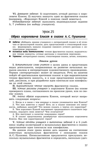 57
VI. Домашнее задание: 1) подготовить устный рассказ о коро-
левиче Елисее; 2) выучить наизусть один из фрагментов сказки
(например, «Королевич Елисей в поисках своей невесты»).
Индивидуальные задания: выполнить индивидуальные задания
5, 7 учебника (по выбору учащихся).
Урок 25
Образ королевича Елисея в сказке А. С. Пушкина
 Задачи: обобщить знания учащихся о литературной сказке и её отли-
чии от фольклорной сказки; дать представление о стихотворной сказ-
ке; формировать навыки создания связного устного рассказа о ли-
тературном персонаже.
 Основные виды деятельности: чтение фрагментов сказки; выразитель-
ное чтение наизусть; устные рассказы о сказочном персонаже.
 Термины: литературная сказка, стихотворная сказка, зачин, концовка.
Этапы урока
I. Вступительное слово учителя о целях урока и предстоящих
видах деятельности, направленных на развитие начальных на-
выков анализа и интерпретации художественного произведения.
Термин «интерпретация» может не вводиться. Речь на занятии
пойдёт об оригинальном прочтении сказки: и при выразительном
чтении фрагмента наизусть, и в ходе представления иллюстра-
ций, рисунков, и при разработке идеи спектакля или кинофиль-
ма по этой сказке.
II. Выразительное чтение наизусть фрагментов сказки.
III. Устные рассказы учащихся о королевиче Елисее (на основе
примерного плана, составленного на прошлом уроке, или по сво-
ему плану).
IV. Анализ образа королевича Елисея, который могут напра-
вить следующие вопросы:
1. Когда и в связи с чем впервые в сказке упоминается имя Елисея?
2. Что нам известно о герое? Есть ли в сказке описание его внеш-
ности, любимых занятий? Что можно сказать о чертах его характера?
3. Чем королевич Елисей напоминает традиционного сказочного пер-
сонажа, ищущего свою невесту? Чем отличается?
4. Кто выступает в качестве помощника героя?
5. В сказке представлены развёрнутые высказывания королевича
Елисея. Как они характеризуют героя?
V. Устные отчёты учащихся о выполнении заданий 4 и 5 учеб-
ника: подбор иллюстраций и музыкальных фрагментов к сказке;
представление идеи спектакля или кинофильма.
На данном этапе урока можно дать задание на соотнесение
известных музыкальных фрагментов с эпизодами сказки
А. С. Пушкина. Пятиклассникам предлагается прослушать не-
сколько музыкальных фрагментов и определить, насколько удач-
 