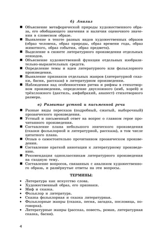 4
б) Анализ
 Объяснение метафорической природы художественного обра-
за, его обобщающего значения и наличия оценочного значе-
ния в словесном образе.
 Выявление в тексте разных видов художественных образов
(образ человека, образ природы, образ времени года, образ
животного, образ события, образ предмета).
 Выделение в сюжете литературного произведения отдельных
эпизодов.
 Объяснение художественной функции отдельных изобрази-
тельно-выразительных средств.
 Определение темы и идеи литературного или фольклорного
произведения.
 Выявление признаков отдельных жанров (литературной сказ-
ки, басни, рассказа) в литературном произведении.
 Наблюдения над особенностями ритма и рифмы в стихотвор-
ном произведении, определение двусложного (ямб, хорей) и
трёхсложного (дактиль, амфибрахий, анапест) стихотворного
размера.
в) Развитие устной и письменной речи
 Разные виды пересказа (подробный, сжатый, выборочный)
прозаического произведения.
 Устный и письменный ответ на вопрос о главном герое про-
читанного произведения.
 Составление плана небольшого эпического произведения
(сказки фольклорной и литературной, рассказа), в том числе
цитатного плана.
 Отзыв о самостоятельно прочитанном прозаическом произве-
дении.
 Составление краткой аннотации к литературному произведе-
нию.
 Рекомендация одноклассникам литературного произведения
на сходную тему.
 Составление вопросов, связанных с анализом художественно-
го образа, и развёрнутые ответы на эти вопросы.
ТЕРМИНЫ:
• Литература как искусство слова.
• Художественный образ, его признаки.
• Миф и сказка.
• Фольклор и литература.
• Сказка фольклорная и сказка литературная.
• Фольклорные жанры (сказка, песня, загадка, пословица, по-
говорка).
• Литературные жанры (рассказ, повесть, роман, литературная
сказка, басня).
 