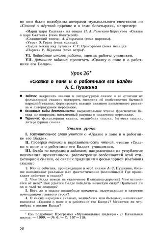 58
но они были подобраны авторами музыкального спектакля по
«Сказке о мёртвой царевне и о семи богатырях», например:
«Марш царя Салтана» из оперы Н. А. Римского-Корсакова «Сказка
о царе Салтане» (тема богатырей).
«Славянский танец» А. Дворжака (тема царевны).
«Утро» Э. Грига (тема солнца).
«Ходит месяц над лугами» С. С. Прокофьева (тема месяца).
«Порыв» Р. Шумана (тема ветра)1
.
VI. Подведение итогов работы, оценка работы учащихся.
VII. Домашнее задание: прочитать «Сказку о попе и о работ-
нике его Балде».
Урок 26*
«Сказка о попе и о работнике его Балде»
А. С. Пушкина
 Задачи: закрепить знания о литературной сказке и её отличии от
фольклорной сказки; повторить сведения об особенностях бытовой
народной сказки; формировать навыки связного письменного расска-
за о литературном персонаже.
 Основные виды деятельности: выразительное чтение фрагментов; бе-
седа по вопросам; письменный рассказ о сказочном персонаже.
 Термины: фольклорная сказка, волшебная сказка, бытовая сказка,
литературная сказка.
Этапы урока
I. Вступительное слово учителя о «Сказке о попе и о работни-
ке его Балде».
II. Проверка техники и выразительности чтения, чтение «Сказ-
ки о попе и о работнике его Балде» учащимися.
III. Беседа по вопросам и заданиям, направленная на углубление
понимания прочитанного, рассмотрение особенностей этой сти-
хотворной сказки, её связи с традициями фольклорной (бытовой)
сказки:
1. Какие события, происходящие в этой сказке А. С. Пушкина, боль-
ше напоминают реальные или фантастические (волшебные)? Где проис-
ходит действие в сказке?
2. Чем Балда похож на сказочного Иванушку-дурачка? Чем отлича-
ется от него? Как удаётся Балде победить нечистую силу? Прибегает ли
он к чьей-то помощи?
3. Есть ли в сказке волшебные предметы, выступающие в качестве
помощников главного героя?
4. О каких народных сказках, волшебных или бытовых, напоминает
концовка «Сказки о попе и о работнике его Балде»? Меняется ли что-
нибудь в жизни Балды?
1
См. подробнее: Программа «Музыкальные шедевры» // Начальная
школа. — 1999. — № 6. — С. 107—118.
 