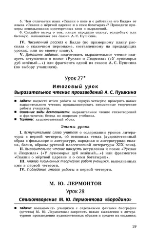 59
5. Чем отличается язык «Сказки о попе и о работнике его Балде» от
языка «Сказки о мёртвой царевне и о семи богатырях»? Приведите при-
меры использования просторечных слов и выражений.
6. Сделайте вывод о том, какую народную сказку, волшебную или
бытовую, напоминает эта сказка А. С. Пушкина.
IV. Письменный рассказ о Балде (по примерному плану рас-
сказа о сказочном персонаже, составленному на предыдущих
уроках, или по своему плану).
V. Домашнее задание: подготовить выразительное чтение наи-
зусть вступления к поэме «Руслан и Людмила» («У лукоморья
дуб зелёный...») или фрагмента одной из сказок А. С. Пушкина
(по выбору учащихся).
Урок 27*
И т о г о в ый ур о к
Выразительное чтение произведений А. С. Пушкина
 Задачи: подвести итоги работы за первую четверть; проверить навык
выразительного чтения; проанализировать письменные творческие
работы учащихся.
 Основные виды деятельности: выразительное чтение стихотворений
и фрагментов; беседа по вопросам учебника.
 Термины: художественный образ.
Этапы урока
I. Вступительное слово учителя о содержании уроков литера-
туры в первой четверти, об основных темах (художественный
образ в фольклоре и литературе, народная и литературная сказ-
ка, басня, образы русской классической литературы XIX века).
II. Выразительное чтение наизусть вступления к поэме «Руслан
и Людмила» («У лукоморья дуб зелёный...») или фрагментов
«Сказки о мёртвой царевне и о семи богатырях».
III. Анализ письменных творческих работ учащихся, выполненных
ими в первой четверти.
IV. Подведение итогов работы в первой четверти.
М. Ю. ЛЕРМОНТОВ
Урок 28
Стихотворение М. Ю. Лермонтова «Бородино»
 Задачи: познакомить учащихся с отдельными фактами биографии
(детства) М. Ю. Лермонтова; закрепить навык выявления в литера-
турном произведении художественных образов и средств их создания;
 