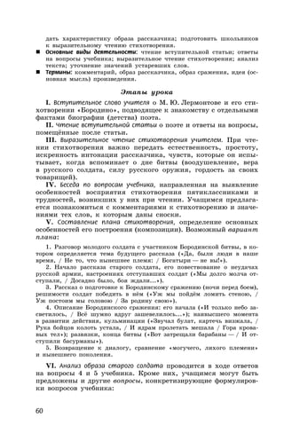 60
дать характеристику образа рассказчика; подготовить школьников
к выразительному чтению стихотворения.
 Основные виды деятельности: чтение вступительной статьи; ответы
на вопросы учебника; выразительное чтение стихотворения; анализ
текста; уточнение значений устаревших слов.
 Термины: комментарий, образ рассказчика, образ сражения, идея (ос-
новная мысль) произведения.
Этапы урока
I. Вступительное слово учителя о М. Ю. Лермонтове и его сти-
хотворении «Бородино», подводящее к знакомству с отдельными
фактами биографии (детства) поэта.
II. Чтение вступительной статьи о поэте и ответы на вопросы,
помещённые после статьи.
III. Выразительное чтение стихотворения учителем. При чте-
нии стихотворения важно передать естественность, простоту,
искренность интонации рассказчика, чувств, которые он испы-
тывает, когда вспоминает о дне битвы (воодушевление, вера
в русского солдата, силу русского оружия, гордость за своих
товарищей).
IV. Беседа по вопросам учебника, направленная на выявление
особенностей восприятия стихотворения пятиклассниками и
трудностей, возникших у них при чтении. Учащимся предлага-
ется познакомиться с комментариями к стихотворению и значе-
ниями тех слов, к которым даны сноски.
V. Составление плана стихотворения, определение основных
особенностей его построения (композиции). Возможный вариант
плана:
1. Разговор молодого солдата с участником Бородинской битвы, в ко-
тором определяется тема будущего рассказа («Да, были люди в наше
время, / Не то, что нынешнее племя: / Богатыри — не вы!»).
2. Начало рассказа старого солдата, его повествование о неудачах
русской армии, настроениях отступавших солдат («Мы долго молча от-
ступали, / Досадно было, боя ждали...»).
3. Рассказ о подготовке к Бородинскому сражению (ночи перед боем),
решимости солдат победить в нём («Уж мы пойдём ломить стеною, /
Уж постоим мы головою / За родину свою»).
4. Описание Бородинского сражения: его начала («И только небо за-
светилось, / Всё шумно вдруг зашевелилось...»); наивысшего момента
в развитии действия, кульминации («Звучал булат, картечь визжала, /
Рука бойцов колоть устала, / И ядрам пролетать мешала / Гора крова-
вых тел»); развязки, конца битвы («Вот затрещали барабаны — / И от-
ступили басурманы»).
5. Возвращение к диалогу, сравнение «могучего, лихого племени»
и нынешнего поколения.
VI. Анализ образа старого солдата проводится в ходе ответов
на вопросы 4 и 5 учебника. Кроме них, учащимся могут быть
предложены и другие вопросы, конкретизирующие формулиров-
ки вопросов учебника:
 