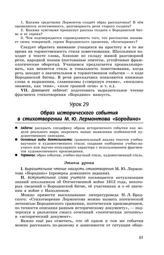 61
1. Какими средствами Лермонтов создаёт образ рассказчика? В чём
проявляется естественность, разговорность речи старого солдата?
2. Какими чувствами проникнут рассказ солдата о Бородинской бит-
ве и её героях?
3. Чем подтверждается справедливость того, что рассказчик называ-
ет своих товарищей, героев Бородинского сражения, «богатырями»?
Следует обратить внимание учащихся на простоту и в то же
время на торжественность стиля повествования. Школьники на-
ходят в тексте слова, близкие по складу живой разговорной
речи, народной поэзии (постоянные эпитеты, устойчивые фразе-
ологические обороты). Учащимся предлагается проанализиро-
вать, как меняется стиль и тональность повествования, когда
речь заходит о значительном и торжественном событии — о ходе
Бородинской битвы. В речи рассказчика появляются книжные
слова и выражения, славянизмы («сверкнув очами», «носились
знамена, как тени», «поле грозной сечи» и т. п.).
VII. Домашнее задание: подготовить выразительное чтение
фрагмента стихотворения «Бородино» наизусть.
Урок 29
Образ исторического события
в стихотворении М. Ю. Лермонтова «Бородино»
 Задачи: раскрыть специфику образа исторического события как мо-
дели реального мира; закрепить навык выявления особенностей ху-
дожественного описания.
 Основные виды деятельности: сравнительный анализ текстов учебно-
научного и художественного стиля; создание сообщения учебно-на-
учного или научно-популярного характера с использованием фрагмен-
тов художественного произведения.
 Термины: образ события, учебно-научный стиль, художественный стиль.
Этапы урока
I. Выразительное чтение наизусть стихотворения М. Ю. Лермон-
това «Бородино» (проверка домашнего задания).
II. Вступительное слово учителя посвящается актуализации
знаний школьников об Отечественной войне 1812 года, некото-
рых сведений о Бородинской битве, её участниках и о её значе-
нии в войне с Наполеоном.
Можно привести высказывание литературоведа Н. Л. Брод-
ского: «Стихотворение Лермонтова можно назвать поэтической
летописью Бородинского сражения, поэтическим произведением,
по точности описания равным историческому документу», — под-
черкнув и разъяснив смысл сочетаний «поэтическая летопись»
и «исторический документ».
Важно ещё раз отметить, что об одном и том же событии
можно рассказать по-разному в зависимости от ситуации обще-
 