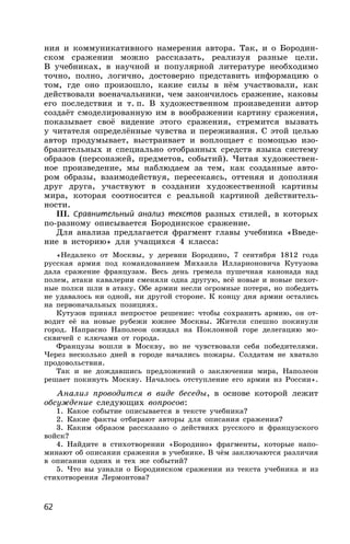 62
ния и коммуникативного намерения автора. Так, и о Бородин-
ском сражении можно рассказать, реализуя разные цели.
В учебниках, в научной и популярной литературе необходимо
точно, полно, логично, достоверно представить информацию о
том, где оно произошло, какие силы в нём участвовали, как
действовали военачальники, чем закончилось сражение, каковы
его последствия и т. п. В художественном произведении автор
создаёт смоделированную им в воображении картину сражения,
показывает своё видение этого сражения, стремится вызвать
у читателя определённые чувства и переживания. С этой целью
автор продумывает, выстраивает и воплощает с помощью изо-
бразительных и специально отобранных средств языка систему
образов (персонажей, предметов, событий). Читая художествен-
ное произведение, мы наблюдаем за тем, как созданные авто-
ром образы, взаимодействуя, пересекаясь, оттеняя и дополняя
друг друга, участвуют в создании художественной картины
мира, которая соотносится с реальной картиной действитель-
ности.
III. Сравнительный анализ текстов разных стилей, в которых
по-разному описывается Бородинское сражение.
Для анализа предлагается фрагмент главы учебника «Введе-
ние в историю» для учащихся 4 класса:
«Недалеко от Москвы, у деревни Бородино, 7 сентября 1812 года
русская армия под командованием Михаила Илларионовича Кутузова
дала сражение французам. Весь день гремела пушечная канонада над
полем, атаки кавалерии сменяли одна другую, всё новые и новые пехот-
ные полки шли в атаку. Обе армии несли огромные потери, но победить
не удавалось ни одной, ни другой стороне. К концу дня армии остались
на первоначальных позициях.
Кутузов принял непростое решение: чтобы сохранить армию, он от-
водит её на новые рубежи южнее Москвы. Жители спешно покинули
город. Напрасно Наполеон ожидал на Поклонной горе делегацию мо-
сквичей с ключами от города.
Французы вошли в Москву, но не чувствовали себя победителями.
Через несколько дней в городе начались пожары. Солдатам не хватало
продовольствия.
Так и не дождавшись предложений о заключении мира, Наполеон
решает покинуть Москву. Началось отступление его армии из России».
Анализ проводится в виде беседы, в основе которой лежит
обсуждение следующих вопросов:
1. Какое событие описывается в тексте учебника?
2. Какие факты отбирают авторы для описания сражения?
3. Каким образом рассказано о действиях русского и французского
войск?
4. Найдите в стихотворении «Бородино» фрагменты, которые напо-
минают об описании сражения в учебнике. В чём заключаются различия
в описании одних и тех же событий?
5. Что вы узнали о Бородинском сражении из текста учебника и из
стихотворения Лермонтова?
 