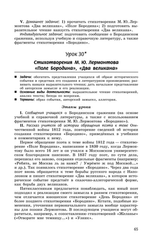 65
V. Домашнее задание: 1) прочитать стихотворения М. Ю. Лер-
монтова «Два великана», «Поле Бородина»; 2) подготовить вы-
разительное чтение наизусть стихотворения «Два великана».
Индивидуальное задание: подготовить сообщение о Бородинском
сражении, используя учебную и справочную литературу, а также
фрагменты стихотворения «Бородино».
Урок 30*
Стихотворения М. Ю. Лермонтова
«Поле Бородина», «Два великана»
 Задачи: обогатить представления учащихся об образе исторического
события и средствах его создания в литературном произведении; раз-
вивать навыки выразительного чтения; дать начальное представление
об авторском замысле и его реализации.
 Основные виды деятельности: выразительное чтение стихотворений,
анализ текста; беседа по вопросам.
 Термины: образ события, авторский замысел, аллегория.
Этапы урока
I. Сообщения учащихся о Бородинском сражении (на основе
учебной и справочной литературы, а также с использованием
фрагментов стихотворения М. Ю. Лермонтова «Бородино»).
II. Рассказ учителя об истории обращения поэта к теме Оте-
чественной войны 1812 года, повторение сведений об истории
создания стихотворения «Бородино», приведённых в учебнике
в комментариях к нему.
Первое обращение поэта к теме войны 1812 года — стихотво-
рение «Поле Бородина», написанное в 1830 году, когда Лермон-
тову было всего 16 лет и он учился в Московском университет-
ском благородном пансионе. В 1837 году поэт, по сути дела,
переписал его заново, сохранив отдельные фрагменты (например:
«Ребята, не Москва ль за нами? / Умрёмте ж под Москвой...»
и др.). Так появилось стихотворение «Бородино». Через два года
поэт вновь обращается к теме борьбы русского народа с Напо-
леоном и пишет стихотворение «Два великана», в котором исто-
рическое событие предстаёт в сказочно-аллегорической форме,
как борьба двух великанов.
Пятиклассникам предлагается понаблюдать, как юный поэт
подходил к реализации своего замысла в раннем стихотворении,
чем отличается юношеское стихотворение «День Бородина» от
более позднего стихотворения «Бородино». Кстати, подобные из-
менения, уточнения первоначального замысла вообще характер-
ны для поэзии Лермонтова. В последующем учащиеся могут об-
ратиться, например, к сопоставлению стихотворений «Желанье»
(«Отворите мне темницу...») и «Узник».
 