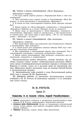 66
III. Чтение и анализ стихотворения «Поле Бородина».
Примерные вопросы:
1. От чьего имени ведётся рассказ о Бородинской битве в этом сти-
хотворении?
2. Чем отличается речь старого солдата в стихотворении «Поле Бо-
родина» от речи рассказчика в стихотворении «Бородино»?
3. В каком из этих стихотворений создаётся более мрачная картина
боя?
4. Какие строки из «Поля Бородина» сохранились в стихотворении
«Бородино»? Найдите их в тексте. Помните ли вы их наизусть?
5. Какая тема, не прозвучавшая в «Поле Бородина», становится в
стихотворении «Бородино» одной из центральных, о чём свидетельству-
ет повтор строк «Да, были люди в наше время, / Не то, что нынешнее
племя: / Богатыри — не вы!»?
IV. Чтение и анализ стихотворения «Два великана».
Примерные вопросы:
1. Как представлен образ уже известного вам исторического события
в стихотворении «Два великана»?
2. С какой целью поэт сравнивает военные события 1812 года с бит-
вой двух сказочных великанов?
3. Как нарисованы в стихотворении образы двух великанов? Что в
стихотворении напоминает о реальных исторических лицах?
4. Какие строки стихотворения «Два великана» показались вам не-
понятными, нуждаются в комментариях?
Пятиклассникам нужно объяснить, почему великан «из да-
лёких чуждых стран» назван «трёхнедельным удальцом» (Напо-
леон сделал головокружительную военную карьеру и покорил всю
Европу) и почему «упал он в дальнем море на неведомый гра-
нит» (Наполеон провёл последние годы на острове Святой Елены
в Атлантическом океане).
V. Заключительное слово учителя о теме Отечественной войны
1812 года в поэзии М. Ю. Лермонтова.
VI. Домашнее задание: 1) прочитать вступительную статью
учебника о Н. В. Гоголе; 2) выполнить задания 1 и 2, помещён-
ные после статьи.
Н. В. ГОГОЛЬ
Урок 31
Повесть Н. В. Гоголя «Ночь перед Рождеством»
• Задачи: подготовить учащихся к восприятию художественного мира
повести Н. В. Гоголя, заинтересовать творчеством писателя.
• Основные виды деятельности: беседа по содержанию вступительной
статьи; чтение первых глав повести; словарная работа; беседа по во-
просам учебника.
• Термины: фольклор, сказка, юмор, образ рассказчика.
 