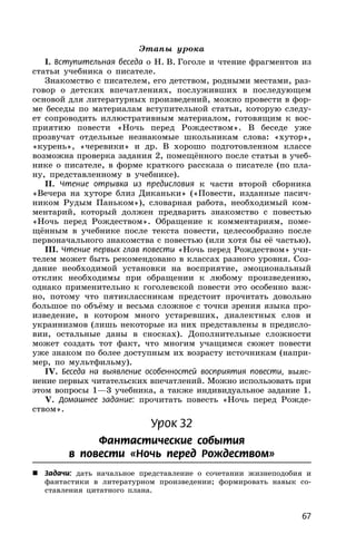 67
Этапы урока
I. Вступительная беседа о Н. В. Гоголе и чтение фрагментов из
статьи учебника о писателе.
Знакомство с писателем, его детством, родными местами, раз-
говор о детских впечатлениях, послуживших в последующем
основой для литературных произведений, можно провести в фор-
ме беседы по материалам вступительной статьи, которую следу-
ет сопроводить иллюстративным материалом, готовящим к вос-
приятию повести «Ночь перед Рождеством». В беседе уже
прозвучат отдельные незнакомые школьникам слова: «хутор»,
«курень», «черевики» и др. В хорошо подготовленном классе
возможна проверка задания 2, помещённого после статьи в учеб-
нике о писателе, в форме краткого рассказа о писателе (по пла-
ну, представленному в учебнике).
II. Чтение отрывка из предисловия к части второй сборника
«Вечера на хуторе близ Диканьки» («Повести, изданные пасич-
ником Рудым Паньком»), словарная работа, необходимый ком-
ментарий, который должен предварить знакомство с повестью
«Ночь перед Рождеством». Обращение к комментариям, поме-
щённым в учебнике после текста повести, целесообразно после
первоначального знакомства с повестью (или хотя бы её частью).
III. Чтение первых глав повести «Ночь перед Рождеством» учи-
телем может быть рекомендовано в классах разного уровня. Соз-
дание необходимой установки на восприятие, эмоциональный
отклик необходимы при обращении к любому произведению,
однако применительно к гоголевской повести это особенно важ-
но, потому что пятиклассникам предстоит прочитать довольно
большое по объёму и весьма сложное с точки зрения языка про-
изведение, в котором много устаревших, диалектных слов и
украинизмов (лишь некоторые из них представлены в предисло-
вии, остальные даны в сносках). Дополнительные сложности
может создать тот факт, что многим учащимся сюжет повести
уже знаком по более доступным их возрасту источникам (напри-
мер, по мультфильму).
IV. Беседа на выявление особенностей восприятия повести, выяс-
нение первых читательских впечатлений. Можно использовать при
этом вопросы 1—3 учебника, а также индивидуальное задание 1.
V. Домашнее задание: прочитать повесть «Ночь перед Рожде-
ством».
Урок 32
Фантастические события
в повести «Ночь перед Рождеством»
 Задачи: дать начальное представление о сочетании жизнеподобия и
фантастики в литературном произведении; формировать навык со-
ставления цитатного плана.
 