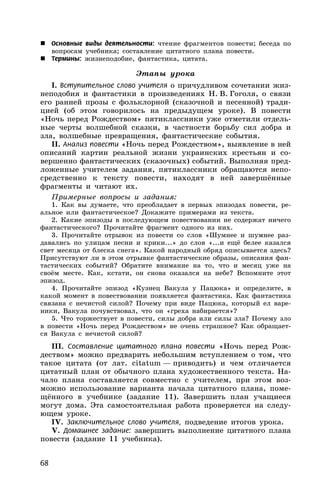 68
 Основные виды деятельности: чтение фрагментов повести; беседа по
вопросам учебника; составление цитатного плана повести.
 Термины: жизнеподобие, фантастика, цитата.
Этапы урока
I. Вступительное слово учителя о причудливом сочетании жиз-
неподобия и фантастики в произведениях Н. В. Гоголя, о связи
его ранней прозы с фольклорной (сказочной и песенной) тради-
цией (об этом говорилось на предыдущем уроке). В повести
«Ночь перед Рождеством» пятиклассники уже отметили отдель-
ные черты волшебной сказки, в частности борьбу сил добра и
зла, волшебные превращения, фантастические события.
II. Анализ повести «Ночь перед Рождеством», выявление в ней
описаний картин реальной жизни украинских крестьян и со-
вершенно фантастических (сказочных) событий. Выполняя пред-
ложенные учителем задания, пятиклассники обращаются непо-
средственно к тексту повести, находят в ней завершённые
фрагменты и читают их.
Примерные вопросы и задания:
1. Как вы думаете, что преобладает в первых эпизодах повести, ре-
альное или фантастическое? Докажите примерами из текста.
2. Какие эпизоды в последующем повествовании не содержат ничего
фантастического? Прочитайте фрагмент одного из них.
3. Прочитайте отрывок из повести со слов «Шумнее и шумнее раз-
давались по улицам песни и крики...» до слов «...и ещё белее казался
свет месяца от блеска снега». Какой народный обряд описывается здесь?
Присутствуют ли в этом отрывке фантастические образы, описания фан-
тастических событий? Обратите внимание на то, что и месяц уже на
своём месте. Как, кстати, он снова оказался на небе? Вспомните этот
эпизод.
4. Прочитайте эпизод «Кузнец Вакула у Пацюка» и определите, в
какой момент в повествовании появляется фантастика. Как фантастика
связана с нечистой силой? Почему при виде Пацюка, который ел варе-
ники, Вакула почувствовал, что он «греха набирается»?
5. Что торжествует в повести, силы добра или силы зла? Почему зло
в повести «Ночь перед Рождеством» не очень страшное? Как обращает-
ся Вакула с нечистой силой?
III. Составление цитатного плана повести «Ночь перед Рож-
деством» можно предварить небольшим вступлением о том, что
такое цитата (от лат. citatum — приводить) и чем отличается
цитатный план от обычного плана художественного текста. На-
чало плана составляется совместно с учителем, при этом воз-
можно использование варианта начала цитатного плана, поме-
щённого в учебнике (задание 11). Завершить план учащиеся
могут дома. Эта самостоятельная работа проверяется на следу-
ющем уроке.
IV. Заключительное слово учителя, подведение итогов урока.
V. Домашнее задание: завершить выполнение цитатного плана
повести (задание 11 учебника).
 