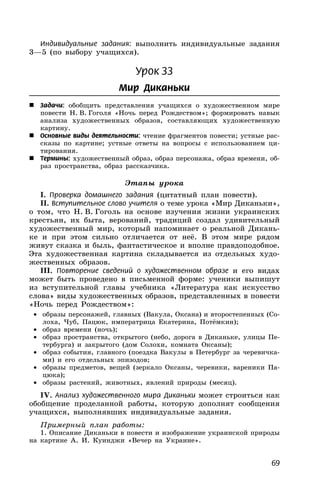 69
Индивидуальные задания: выполнить индивидуальные задания
3—5 (по выбору учащихся).
Урок 33
Мир Диканьки
 Задачи: обобщить представления учащихся о художественном мире
повести Н. В. Гоголя «Ночь перед Рождеством»; формировать навык
анализа художественных образов, составляющих художественную
картину.
 Основные виды деятельности: чтение фрагментов повести; устные рас-
сказы по картине; устные ответы на вопросы с использованием ци-
тирования.
 Термины: художественный образ, образ персонажа, образ времени, об-
раз пространства, образ рассказчика.
Этапы урока
I. Проверка домашнего задания (цитатный план повести).
II. Вступительное слово учителя о теме урока «Мир Диканьки»,
о том, что Н. В. Гоголь на основе изучения жизни украинских
крестьян, их быта, верований, традиций создал удивительный
художественный мир, который напоминает о реальной Дикань-
ке и при этом сильно отличается от неё. В этом мире рядом
живут сказка и быль, фантастическое и вполне правдоподобное.
Эта художественная картина складывается из отдельных худо-
жественных образов.
III. Повторение сведений о художественном образе и его видах
может быть проведено в письменной форме: ученики выпишут
из вступительной главы учебника «Литература как искусство
слова» виды художественных образов, представленных в повести
«Ночь перед Рождеством»:
• образы персонажей, главных (Вакула, Оксана) и второстепенных (Со-
лоха, Чуб, Пацюк, императрица Екатерина, Потёмкин);
• образ времени (ночь);
• образ пространства, открытого (небо, дорога в Диканьке, улицы Пе-
тербурга) и закрытого (дом Солохи, комната Оксаны);
• образ события, главного (поездка Вакулы в Петербург за черевичка-
ми) и его отдельных эпизодов;
• образы предметов, вещей (зеркало Оксаны, черевики, вареники Па-
цюка);
• образы растений, животных, явлений природы (месяц).
IV. Анализ художественного мира Диканьки может строиться как
обобщение проделанной работы, которую дополнят сообщения
учащихся, выполнявших индивидуальные задания.
Примерный план работы:
1. Описание Диканьки в повести и изображение украинской природы
на картине А. И. Куинджи «Вечер на Украине».
 