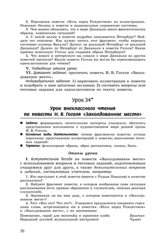 70
2. Персонажи повести «Ночь перед Рождеством» на иллюстрациях.
Описание Оксаны в повести и национальные украинские костюмы.
3. Чем можно объяснить, что в мире Диканьки много фантастических
образов, комических ситуаций?
4. С какой целью в повести подробно описывается Петербург? Най-
дите это описание. Как нужно читать этот фрагмент, чтобы передать
состояние кузнеца Вакулы? Далеко ли реальный Петербург от реальной
Диканьки? Далеко ли Петербург от Диканьки в повести Гоголя? Какие
приёмы использует Гоголь для создания образа Петербурга?
5. Что нового и интересного вы узнали о мире Диканьки из других
повестей писателя? Какую повесть Гоголя вы могли бы порекомендовать
одноклассникам для чтения?
V. Подведение итогов урока.
VI. Домашнее задание: прочитать повесть Н. В. Гоголя «Закол-
дованное место».
Индивидуальные задания: 1) нарисовать иллюстрации к повести
и подобрать к ним цитатные заглавия; 2) составить вопросы или
тестовые задания для одноклассников по тексту повести.
Урок 34*
Урок внеклассного чтения
по повести Н. В. Гоголя «Заколдованное место»
 Задачи: формировать читательские интересы учащихся; обогатить
представления школьников о художественном мире ранней прозы
Н. В. Гоголя.
 Основные виды деятельности: чтение фрагментов повести; устные
пересказы; представление иллюстраций к повести; выполнение тесто-
вых заданий.
 Термины: фольклорные образы, образ рассказчика, сказка, быль.
Этапы урока
I. Вступительная беседа по повести «Заколдованное место»
с использованием вопросов и тестовых заданий, подготовленных
учащимися друг для друга, а также дополнительных вопросов
и заданий, составленных учителем, например:
1. Кто выступает в этой повести (вместе с Рудым Паньком) в качестве
рассказчика?
2. Найдите фрагмент повести, в котором изображена сама ситуация
рассказывания (есть прямые обращения к слушателям, описана реакция
слушателей).
3. Запомнили ли вы имя деда, о котором повествуется в «Заколдо-
ванном месте»?
4. Тест «Кто это? Что это?». Учащимся предлагается соединить стрел-
ками слова, встречавшиеся им в повестях «Ночь перед Рождеством»
и «Заколдованное место», с их значениями:
Помещение, сарай для молотьбы и хранения хлеба Баштан
Народный духовой музыкальный инструмент Чумак
 