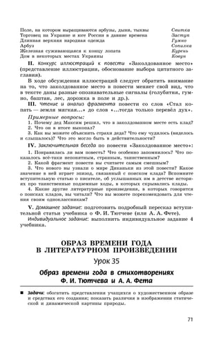 71
Поле, на котором выращиваются арбузы, дыни, тыквы Свитка
Торговец на Украине и юге России в давние времена Заступ
Длинная верхняя народная одежда Гумно
Арбуз Сопилка
Железная суживающаяся к концу лопата Курень
Дом в некоторых местах Украины Ковун
II. Конкурс иллюстраций к повести «Заколдованное место»
(представление иллюстрации, обоснование выбора цитатного за-
главия).
В ходе обсуждения иллюстраций следует обратить внимание
на то, что заколдованное место в повести меняет свой вид, что
в тексте даны разные опознавательные сигналы (голубятня, гум-
но, баштан, лес, дорожка в поле и др.).
III. Чтение и анализ фрагмента повести со слов «Стал ко-
пать — земля мягкая...» до слов «...тогда только перевёл дух».
Примерные вопросы:
1. Почему дед Максим решил, что в заколдованном месте есть клад?
2. Что он в итоге выкопал?
3. Как вы можете объяснить страхи деда? Что ему чудилось (виделось
и слышалось)? Что это могло быть в действительности?
IV. Заключительная беседа по повести «Заколдованное место»:
1. Понравилась ли вам повесть? Что особенно запомнилось? Что по-
казалось всё-таки непонятным, странным, таинственным?
2. Какой фрагмент повести вы считаете самым смешным?
3. Что нового вы узнали о мире Диканьки из этой повести? Какое
значение в ней играет эпизод, связанный с поиском клада? Вспомните
вступительную статью о писателе, об услышанных им в детстве истори-
ях про таинственные подземные ходы, в которых скрывались клады.
4. Какие другие литературные произведения, в которых говорится
о поисках кладов, вы читали? Что вы можете порекомендовать для чте-
ния своим одноклассникам?
V. Домашнее задание: подготовить подробный пересказ вступи-
тельной статьи учебника о Ф. И. Тютчеве (или А. А. Фете).
Индивидуальное задание: выполнить индивидуальное задание 4
учебника.
ОБРАЗ ВРЕМЕНИ ГОДА
В ЛИТЕРАТУРНОМ ПРОИЗВЕДЕНИИ
Урок 35
Образ времени года в стихотворениях
Ф. И. Тютчева и А. А. Фета
 Задачи: обогатить представления учащихся о художественном образе
и средствах его создания; показать различия в изображении статиче-
ской и динамической картины природы.
 