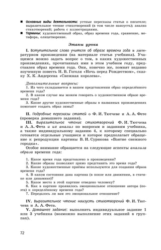 72
 Основные виды деятельности: устные пересказы статьи о писателе;
выразительное чтение стихотворений (в том числе наизусть); анализ
стихотворений; работа с иллюстрациями.
 Термины: художественный образ, образ времени года, сравнение, ме-
тафора, олицетворение.
Этапы урока
I. Вступительное слово учителя об образе времени года в лите-
ратурном произведении (на материале статьи учебника). Уча-
щимся можно задать вопрос о том, в каких художественных
произведениях, прочитанных ими в этом учебном году, пред-
ставлен образ времени года. Они, конечно же, помнят недавно
изученную повесть Н. В. Гоголя «Ночь перед Рождеством», сказ-
ку Х. К. Андерсена «Снежная королева».
Дополнительные вопросы:
1. Из чего складывается в вашем представлении образ определённого
времени года?
2. В каком случае мы можем говорить о художественном образе вре-
мени года?
3. Какие другие художественные образы в названных произведениях
помогают создать образ зимы?
II. Подробные пересказы статей о Ф. И. Тютчеве и А. А. Фете
(проверка домашнего задания).
III. Выразительное чтение стихотворений Ф. И. Тютчева
и А. А. Фета и их анализ по вопросам и заданиям учебника,
а также индивидуальному заданию 4, к которому специально
готовятся отдельные учащиеся и которое предполагает обраще-
ние к репродукции картины В. И. Сурикова «Взятие снежного
городка».
Особое внимание обращается на следующие аспекты анализа
образа времени года:
1. Какое время года представлено в произведении?
2. Какие образы позволяют зримо представить это время года?
3. Какие художественные приёмы используются для создания образа
времени года?
4. В каком состоянии дана картина (в покое или движении, в стати-
ке или динамике)?
5. Какое место в этой картине отведено человеку?
6. Как в картине проявилось эмоциональное отношение автора (по-
эта) к определённому времени года?
7. Передалось ли вам это эмоциональное отношение?
IV. Выразительное чтение наизусть стихотворений Ф. И. Тют-
чева и А. А. Фета.
V. Домашнее задание: выполнить индивидуальное задание 1
или 3 учебника (возможно выполнение этих заданий в груп-
пах).
 