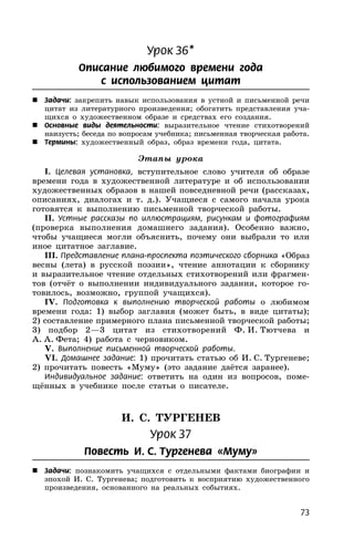 73
Урок 36*
Описание любимого времени года
с использованием цитат
 Задачи: закрепить навык использования в устной и письменной речи
цитат из литературного произведения; обогатить представления уча-
щихся о художественном образе и средствах его создания.
 Основные виды деятельности: выразительное чтение стихотворений
наизусть; беседа по вопросам учебника; письменная творческая работа.
 Термины: художественный образ, образ времени года, цитата.
Этапы урока
I. Целевая установка, вступительное слово учителя об образе
времени года в художественной литературе и об использовании
художественных образов в нашей повседневной речи (рассказах,
описаниях, диалогах и т. д.). Учащиеся с самого начала урока
готовятся к выполнению письменной творческой работы.
II. Устные рассказы по иллюстрациям, рисункам и фотографиям
(проверка выполнения домашнего задания). Особенно важно,
чтобы учащиеся могли объяснить, почему они выбрали то или
иное цитатное заглавие.
III. Представление плана-проспекта поэтического сборника «Образ
весны (лета) в русской поэзии», чтение аннотации к сборнику
и выразительное чтение отдельных стихотворений или фрагмен-
тов (отчёт о выполнении индивидуального задания, которое го-
товилось, возможно, группой учащихся).
IV. Подготовка к выполнению творческой работы о любимом
времени года: 1) выбор заглавия (может быть, в виде цитаты);
2) составление примерного плана письменной творческой работы;
3) подбор 2—3 цитат из стихотворений Ф. И. Тютчева и
А. А. Фета; 4) работа с черновиком.
V. Выполнение письменной творческой работы.
VI. Домашнее задание: 1) прочитать статью об И. С. Тургеневе;
2) прочитать повесть «Муму» (это задание даётся заранее).
Индивидуальное задание: ответить на один из вопросов, поме-
щённых в учебнике после статьи о писателе.
И. С. ТУРГЕНЕВ
Урок 37
Повесть И. С. Тургенева «Муму»
 Задачи: познакомить учащихся с отдельными фактами биографии и
эпохой И. С. Тургенева; подготовить к восприятию художественного
произведения, основанного на реальных событиях.
 