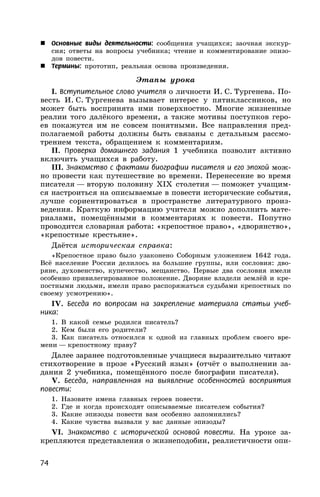 74
 Основные виды деятельности: сообщения учащихся; заочная экскур-
сия; ответы на вопросы учебника; чтение и комментирование эпизо-
дов повести.
 Термины: прототип, реальная основа произведения.
Этапы урока
I. Вступительное слово учителя о личности И. С. Тургенева. По-
весть И. С. Тургенева вызывает интерес у пятиклассников, но
может быть воспринята ими поверхностно. Многие жизненные
реалии того далёкого времени, а также мотивы поступков геро-
ев покажутся им не совсем понятными. Все направления пред-
полагаемой работы должны быть связаны с детальным рассмо-
трением текста, обращением к комментариям.
II. Проверка домашнего задания 1 учебника позволит активно
включить учащихся в работу.
III. Знакомство с фактами биографии писателя и его эпохой мож-
но провести как путешествие во времени. Перенесение во время
писателя — вторую половину XIX столетия — поможет учащим-
ся настроиться на описываемые в повести исторические события,
лучше сориентироваться в пространстве литературного произ-
ведения. Краткую информацию учителя можно дополнить мате-
риалами, помещёнными в комментариях к повести. Попутно
проводится словарная работа: «крепостное право», «дворянство»,
«крепостные крестьяне».
Даётся историческая справка:
«Крепостное право было узаконено Соборным уложением 1642 года.
Всё население России делилось на большие группы, или сословия: дво-
ряне, духовенство, купечество, мещанство. Первые два сословия имели
особенно привилегированное положение. Дворяне владели землёй и кре-
постными людьми, имели право распоряжаться судьбами крепостных по
своему усмотрению».
IV. Беседа по вопросам на закрепление материала статьи учеб-
ника:
1. В какой семье родился писатель?
2. Кем были его родители?
3. Как писатель относился к одной из главных проблем своего вре-
мени — крепостному праву?
Далее заранее подготовленные учащиеся выразительно читают
стихотворение в прозе «Русский язык» (отчёт о выполнении за-
дания 2 учебника, помещённого после биографии писателя).
V. Беседа, направленная на выявление особенностей восприятия
повести:
1. Назовите имена главных героев повести.
2. Где и когда происходят описываемые писателем события?
3. Какие эпизоды повести вам особенно запомнились?
4. Какие чувства вызвали у вас данные эпизоды?
VI. Знакомство с исторической основой повести. На уроке за-
крепляются представления о жизнеподобии, реалистичности опи-
 
