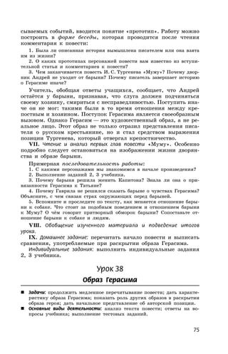 75
сываемых событий, вводится понятие «прототип». Работу можно
построить в форме беседы, которая проводится после чтения
комментария к повести:
1. Была ли описанная история вымышлена писателем или она взята
им из жизни?
2. О каких прототипах персонажей повести вам известно из вступи-
тельной статьи и комментариев к повести?
3. Чем заканчивается повесть И. С. Тургенева «Муму»? Почему двор-
ник Андрей не уходит от барыни? Почему писатель завершает историю
о Герасиме иначе?
Учитель, обобщая ответы учащихся, сообщает, что Андрей
остаётся у барыни, признавая, что слуга должен подчиняться
своему хозяину, смириться с несправедливостью. Поступить ина-
че он не мог: такими были в то время отношения между кре-
постным и хозяином. Поступок Герасима является своеобразным
вызовом. Однако Герасим — это художественный образ, а не ре-
альное лицо. Этот образ не только отразил представления писа-
теля о русском крестьянине, но и стал средством выражения
позиции Тургенева, который отвергал крепостничество.
VII. Чтение и анализ первых глав повести «Муму». Особенно
подробно следует остановиться на изображении жизни дворян-
ства и образе барыни.
Примерная последовательность работы:
1. С какими персонажами мы знакомимся в начале произведения?
2. Выполнение заданий 2, 3 учебника.
3. Почему барыня решила женить Капитона? Знала ли она о при-
вязанности Герасима к Татьяне?
4. Почему Гаврила не решился сказать барыне о чувствах Герасима?
Объясните, с чем связан страх окружающих перед барыней.
5. Вспомните и проследите по тексту, как меняется отношение бары-
ни к собаке. Что стоит за подобным поведением и отношением барыни
к Муму? О чём говорит притворный обморок барыни? Сопоставьте от-
ношение барыни к собаке и людям.
VШ. Обобщение изученного материала и подведение итогов
урока.
IХ. Домашнее задание: перечитать начало повести и выписать
сравнения, употребляемые при раскрытии образа Герасима.
Индивидуальные задания: выполнить индивидуальные задания
2, 3 учебника.
Урок 38
Образ Герасима
 Задачи: продолжить медленное перечитывание повести; дать характе-
ристику образа Герасима; показать роль других образов в раскрытии
образа героя; дать начальное представление об авторской позиции.
 Основные виды деятельности: анализ текста повести; ответы на во-
просы учебника; выполнение тестовых заданий.
 