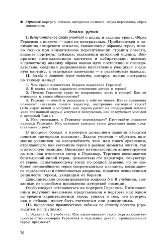 76
 Термины: портрет, пейзаж, авторская позиция, образ персонажа, образ
животного.
Этапы урока
I. Вступительное слово учителя о целях и задачах урока. Образ
Герасима в повести — один из центральных. Приблизиться к по-
ниманию авторского замысла, связанного с образом героя, мож-
но только при внимательном перечитывании страниц повести,
анализе портрета, пейзажа, выявлении авторской оценки. Вос-
приятие пятиклассников хаотично и избирательно, поэтому
к целостному анализу образа важно идти постепенно и последо-
вательно, соединяя разрозненные впечатления учащихся в еди-
ную картину, а отдельные замечания — в развёрнутые выводы.
II. Беседа о главном герое повести, которую можно построить
по такому плану:
1. Чем среди крепостных барыни выделялся Герасим?
2. В каких словах выражено отношение автора к герою?
3. Почему Герасиму сразу не понравилось жить в городе? Как он
относился к своим обязанностям?
4. Герасим — немой и рассказать о себе не может. Какие сравнения
помогают читателю понять характер, внутреннее состояние героя?
(«Он вырос немой и могучий, как дерево растёт на плодородной земле»;
«как пойманный зверь»; «скучал и недоумевал, как недоумевает молодой
и здоровый бык».)
5. Как относились к Герасиму окружающие? Прочитайте описание
каморки Герасима. Как описание каморки героя дополняет наше пред-
ставление о нём?
В процессе беседы и проверки домашнего задания вводится
понятие «авторская позиция». Задача учителя — обратить вни-
мание учащихся на неслучайность того или иного сравнения,
отражающего как состояние героя в разные моменты жизни, так
и авторскую позицию. Внимание пятиклассников акцентируется
на том, как относится автор к Герасиму. Тургенев восхищается
богатырской силой героя, цельностью его характера, сочувству-
ет герою, испытывающему тоску по родной деревне, но не одо-
бряет неспособности героя сопротивляться насилию, восхищает-
ся серьёзностью и степенностью дворника, гордится исполненным
решимости героем, уходящим от барыни.
Дополнительно рассматриваются вопросы 5 и 6 учебника, свя-
занные со способами проявления авторской позиции.
Особо следует остановиться на портрете Герасима. Пятикласс-
ники получают начальные представления о портрете как одном
из средств характеристики героя, узнают о том, что портрет,
как и пейзаж, может быть статичным или динамичным.
III. Выполнение практического задания по тексту повести (про-
водится по группам):
1. Задания 4, 7 учебника. Как характеризуют героя окружающее его
пространство (каморка Герасима) и отдельные детали, принадлежащие
герою предметы?
 