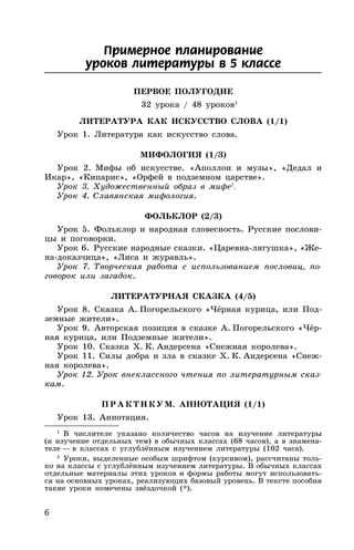 6
Примерное планирование
уроков литературы в 5 классе
ПЕРВОЕ ПОЛУГОДИЕ
32 урока / 48 уроков1
ЛИТЕРАТУРА КАК ИСКУССТВО СЛОВА (1/1)
Урок 1. Литература как искусство слова.
МИФОЛОГИЯ (1/3)
Урок 2. Мифы об искусстве. «Аполлон и музы», «Дедал и
Икар», «Кипарис», «Орфей в подземном царстве».
Урок 3. Художественный образ в мифе2
.
Урок 4. Славянская мифология.
ФОЛЬКЛОР (2/3)
Урок 5. Фольклор и народная словесность. Русские послови-
цы и поговорки.
Урок 6. Русские народные сказки. «Царевна-лягушка», «Же-
на-доказчица», «Лиса и журавль».
Урок 7. Творческая работа с использованием пословиц, по-
говорок или загадок.
ЛИТЕРАТУРНАЯ СКАЗКА (4/5)
Урок 8. Сказка А. Погорельского «Чёрная курица, или Под-
земные жители».
Урок 9. Авторская позиция в сказке А. Погорельского «Чёр-
ная курица, или Подземные жители».
Урок 10. Сказка Х. К. Андерсена «Снежная королева».
Урок 11. Силы добра и зла в сказке Х. К. Андерсена «Снеж-
ная королева».
Урок 12. Урок внеклассного чтения по литературным сказ-
кам.
ПР АКТИКУМ. АННОТАЦИЯ (1/1)
Урок 13. Аннотация.
1
В числителе указано количество часов на изучение литературы
(и изучение отдельных тем) в обычных классах (68 часов), а в знамена-
теле — в классах с углублённым изучением литературы (102 часа).
2
Уроки, выделенные особым шрифтом (курсивом), рассчитаны толь-
ко на классы с углублённым изучением литературы. В обычных классах
отдельные материалы этих уроков и формы работы могут использовать-
ся на основных уроках, реализующих базовый уровень. В тексте пособия
такие уроки помечены звёздочкой (*).
 