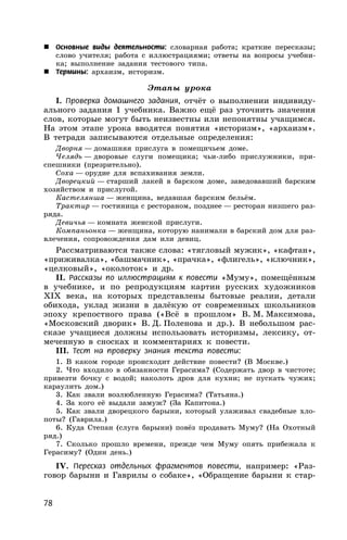 78
 Основные виды деятельности: словарная работа; краткие пересказы;
слово учителя; работа с иллюстрациями; ответы на вопросы учебни-
ка; выполнение задания тестового типа.
 Термины: архаизм, историзм.
Этапы урока
I. Проверка домашнего задания, отчёт о выполнении индивиду-
ального задания 1 учебника. Важно ещё раз уточнить значения
слов, которые могут быть неизвестны или непонятны учащимся.
На этом этапе урока вводятся понятия «историзм», «архаизм».
В тетради записываются отдельные определения:
Дворня — домашняя прислуга в помещичьем доме.
Челядь — дворовые слуги помещика; чьи-либо прислужники, при-
спешники (презрительно).
Соха — орудие для вспахивания земли.
Дворецкий — старший лакей в барском доме, заведовавший барским
хозяйством и прислугой.
Кастелянша — женщина, ведавшая барским бельём.
Трактир — гостиница с рестораном, позднее — ресторан низшего раз-
ряда.
Девичья — комната женской прислуги.
Компаньонка — женщина, которую нанимали в барский дом для раз-
влечения, сопровождения дам или девиц.
Рассматриваются также слова: «тягловый мужик», «кафтан»,
«приживалка», «башмачник», «прачка», «флигель», «ключник»,
«целковый», «околоток» и др.
II. Рассказы по иллюстрациям к повести «Муму», помещённым
в учебнике, и по репродукциям картин русских художников
XIX века, на которых представлены бытовые реалии, детали
обихода, уклад жизни в далёкую от современных школьников
эпоху крепостного права («Всё в прошлом» В. М. Максимова,
«Московский дворик» В. Д. Поленова и др.). В небольшом рас-
сказе учащиеся должны использовать историзмы, лексику, от-
меченную в сносках и комментариях к повести.
III. Тест на проверку знания текста повести:
1. В каком городе происходит действие повести? (В Москве.)
2. Что входило в обязанности Герасима? (Содержать двор в чистоте;
привезти бочку с водой; наколоть дров для кухни; не пускать чужих;
караулить дом.)
3. Как звали возлюбленную Герасима? (Татьяна.)
4. За кого её выдали замуж? (За Капитона.)
5. Как звали дворецкого барыни, который улаживал свадебные хло-
поты? (Гаврила.)
6. Куда Степан (слуга барыни) повёз продавать Муму? (На Охотный
ряд.)
7. Сколько прошло времени, прежде чем Муму опять прибежала к
Герасиму? (Один день.)
IV. Пересказ отдельных фрагментов повести, например: «Раз-
говор барыни и Гаврилы о собаке», «Обращение барыни к стар-
 