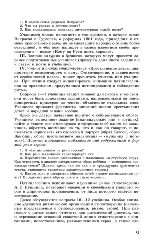 81
1. В какой семье родился Некрасов?
2. Что вы узнали о детстве поэта?
3. Как складывалась поначалу литературная судьба поэта?
Учащимся можно напомнить о том времени, в которое жили
Некрасов и Тургенев, о реформах 1861 года, приведших к от-
мене крепостного права, но не сделавших народную жизнь более
счастливой, о чём поэт напишет в самом известном своём про-
изведении — поэме «Кому на Руси жить хорошо».
III. Заочная экскурсия в Грешнево, которую могут провести за-
ранее подготовленные учащиеся (проверка домашнего задания 3
к статье о поэте в учебнике).
IV. Чтение и анализ стихотворения «Крестьянские дети», зна-
комство с комментарием к нему. Стихотворение, в зависимости
от особенностей класса, может прочитать учитель или учащие-
ся. При чтении следует акцентировать внимание пятиклассни-
ков на правильном, продуманном интонировании и соблюдении
ритма.
Вопросы 1—7 учебника станут основой для работы с текстом,
они могут быть дополнены заданиями, направленными на поиск
конкретных примеров из текста, объяснение отдельных слов.
Учащиеся приводят фрагменты описаний жизни крестьянских
детей и народной жизни вообще.
Здесь же даётся начальное понятие о собирательном образе.
Учащиеся выполняют задание (индивидуально или в группах):
найти в тексте всю имеющуюся информацию об одном из маль-
чиков, обратить внимание на то, что и как он говорит, и по-
пытаться нарисовать его словесный портрет (образ Савоси, образ
Ванюши, образ шестилетнего мальчугана — «мужичка с ного-
ток»). Попутно проводится наблюдение над содержанием и фор-
мой речи героев:
1. О чём мы узнаём из речи героев?
2. Как речь мальчиков характеризует их?
3. Перечитайте диалог рассказчика с мальчиком «в студёную пору».
Как через речь в диалоге раскрывается образ ребёнка — помощника кор-
мильца семьи? (Диалог здесь, так же как и в предыдущих фрагментах
текста, становится средством характеристики героев.)
4. Какую роль в раскрытии образов детей играют размышления по-
эта? Определите роль образа поэта в стихотворении.
Пятиклассники вспоминают изученные ранее стихотворения
А. С. Пушкина, повторяют сведения о своеобразии главного ге-
роя в лирическом произведении, от лица которого ведётся по-
вествование.
Далее обсуждаются вопросы 10—12 учебника. Особое внима-
ние уделяется ритмической организации стихотворения (началь-
ные представления о стихосложении, ритме, стопе). При раз-
говоре о ритме важно отметить как ритмический рисунок, так
и чередование основной сюжетной линии стихотворения с опи-
саниями, повествованием, размышлениями героя, а также сде-
 