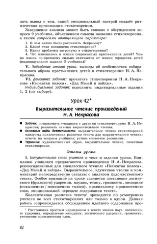 82
лать вывод о том, какой эмоциональный настрой создаёт рит-
мическая организация стихотворения.
Завершение анализа может быть связано с обсуждением во-
проса 9 учебника, объяснением смысла названия стихотворения,
а также вопросами обобщающего характера:
1. О чём важно было рассказать Некрасову?
2. Какой теме посвящено стихотворение?
3. Какие проблемы затронуты в стихотворении?
4. Что изменилось в жизни современных крестьянских детей? Чем
их жизнь по-прежнему сильно отличается от жизни городских детей
(индивидуальное задание 3 учебника)?
V. Подведение итогов урока, выводы об особенностях собира-
тельного образа крестьянских детей в стихотворении Н. А. Не-
красова.
VI. Домашнее задание: прочитать стихотворения Н. А. Некра-
сова «Несжатая полоса», «Дед Мазай и зайцы».
Индивидуальные задания: выполнить индивидуальные задания
1, 2 (по выбору).
Урок 42*
Выразительное чтение произведений
Н. А. Некрасова
 Задачи: познакомить учащихся с другими стихотворениями Н. А. Не-
красова; развивать навыки выразительного чтения.
 Основные виды деятельности: выразительное чтение стихотворений
наизусть; коллективная разметка текста для выразительного чтения;
ответы на вопросы учебника; устное словесное рисование.
 Термины: художественный образ, выразительное чтение, сюжетное
стихотворение.
Этапы урока
I. Вступительное слово учителя о теме и задачах урока. Вни-
манию учащихся предлагаются произведения Н. А. Некрасова,
рекомендованные для внеклассного чтения: «Несжатая полоса»,
«Дед Мазай и зайцы». Выразительное, вдумчивое чтение и ком-
ментарий непосредственно связаны с анализом художественного
текста. Особое внимание на уроке уделяется постановке логиче-
ского (фразового) ударения, паузам, темпу, громкости, мелодике
(повышению / понижению голоса), правильному произнесению
слов, эмоциональной передаче содержания текста.
Коллективная разметка текста1
проводится по усмотрению
учителя во всех стихотворениях или только в одном. Данная
работа сопровождается обсуждением идейного содержания про-
1
Расстановка простым карандашом в тексте знаков пауз, логическо-
го ударения, определение мелодики, логического ударения, громкости,
уточнение произнесения слов.
 