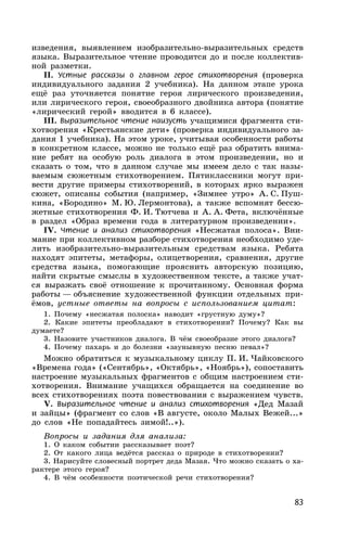 83
изведения, выявлением изобразительно-выразительных средств
языка. Выразительное чтение проводится до и после коллектив-
ной разметки.
II. Устные рассказы о главном герое стихотворения (проверка
индивидуального задания 2 учебника). На данном этапе урока
ещё раз уточняется понятие героя лирического произведения,
или лирического героя, своеобразного двойника автора (понятие
«лирический герой» вводится в 6 классе).
III. Выразительное чтение наизусть учащимися фрагмента сти-
хотворения «Крестьянские дети» (проверка индивидуального за-
дания 1 учебника). На этом уроке, учитывая особенности работы
в конкретном классе, можно не только ещё раз обратить внима-
ние ребят на особую роль диалога в этом произведении, но и
сказать о том, что в данном случае мы имеем дело с так назы-
ваемым сюжетным стихотворением. Пятиклассники могут при-
вести другие примеры стихотворений, в которых ярко выражен
сюжет, описаны события (например, «Зимнее утро» А. С. Пуш-
кина, «Бородино» М. Ю. Лермонтова), а также вспомнят бессю-
жетные стихотворения Ф. И. Тютчева и А. А. Фета, включённые
в раздел «Образ времени года в литературном произведении».
IV. Чтение и анализ стихотворения «Несжатая полоса». Вни-
мание при коллективном разборе стихотворения необходимо уде-
лить изобразительно-выразительным средствам языка. Ребята
находят эпитеты, метафоры, олицетворения, сравнения, другие
средства языка, помогающие прояснить авторскую позицию,
найти скрытые смыслы в художественном тексте, а также учат-
ся выражать своё отношение к прочитанному. Основная форма
работы — объяснение художественной функции отдельных при-
ёмов, устные ответы на вопросы с использованием цитат:
1. Почему «несжатая полоска» наводит «грустную думу»?
2. Какие эпитеты преобладают в стихотворении? Почему? Как вы
думаете?
3. Назовите участников диалога. В чём своеобразие этого диалога?
4. Почему пахарь и до болезни «заунывную песню певал»?
Можно обратиться к музыкальному циклу П. И. Чайковского
«Времена года» («Сентябрь», «Октябрь», «Ноябрь»), сопоставить
настроение музыкальных фрагментов с общим настроением сти-
хотворения. Внимание учащихся обращается на соединение во
всех стихотворениях поэта повествования с выражением чувств.
V. Выразительное чтение и анализ стихотворения «Дед Мазай
и зайцы» (фрагмент со слов «В августе, около Малых Вежей...»
до слов «Не попадайтесь зимой!..»).
Вопросы и задания для анализа:
1. О каком событии рассказывает поэт?
2. От какого лица ведётся рассказ о природе в стихотворении?
3. Нарисуйте словесный портрет деда Мазая. Что можно сказать о ха-
рактере этого героя?
4. В чём особенности поэтической речи стихотворения?
 