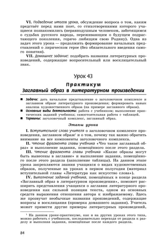 84
VI. Подведение итогов урока, обсуждение вопроса о том, каким
предстаёт перед нами поэт, со стихотворениями которого уча-
щиеся познакомились (неравнодушным человеком, заботящимся
о судьбах русского народа, переживающим о будущем подрас-
тающего поколения, горячо любящим свою Родину). Одна из
задач этого урока — продолжить формирование начальных пред-
ставлений о лирическом герое (без обязательного введения само-
го понятия).
VII. Домашнее задание: подобрать названия литературных про-
изведений, содержащие вопросительный или восклицательный
знак.
Урок 43
П р акти кум
Заглавный образ в литературном произведении
 Задачи: дать начальное представление о заголовочном комплексе и
заглавном образе литературного произведения; формировать навык
анализа художественного образа (на примере заглавного образа).
 Основные виды деятельности: работа с учебником; выполнение прак-
тических заданий учебника; самостоятельная работа с таблицей.
 Термины: заголовочный комплекс, заглавный образ.
Этапы урока
I. Вступительное слово учителя о заголовочном комплексе про-
изведения, заглавном образе1
и о том, почему так важно обратить
внимание на все компоненты заголовочного комплекса.
II. Чтение фрагмента главы учебника «Что такое заглавный об-
раз» и выполнение задания, помещённого после этого раздела.
III. Чтение фрагмента главы учебника «Какие образы могут
быть вынесены в заглавие» и выполнение задания, помещённо-
го после этого раздела (заполнение таблицы). На данном этапе
урока закрепляются знания учащихся о видах художественных
образов, полученные на уроках в первом полугодии (материал
вступительной главы «Литература как искусство слова»).
IV. Выполнение заданий учебника, помещённых в конце раздела
«Заглавный образ в литературном произведении», поможет рас-
ширить представления учащихся о заглавии литературного про-
изведения как сильной позиции текста, одном из основных
средств выражения отношения автора к изображаемому. Здесь
же прозвучат необычные названия произведений, содержащие
вопросы и восклицания (проверка домашнего задания). Учитель
может привести другие примеры литературных произведений,
1
На данном уроке-практикуме, как и на других уроках этого типа,
можно работать с учебником, последовательно переходя от раздела к раз-
делу и выполняя задания, помещённые после каждого раздела.
 