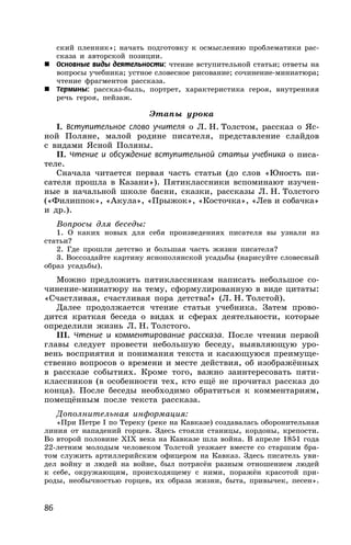 86
ский пленник»; начать подготовку к осмыслению проблематики рас-
сказа и авторской позиции.
 Основные виды деятельности: чтение вступительной статьи; ответы на
вопросы учебника; устное словесное рисование; сочинение-миниатюра;
чтение фрагментов рассказа.
 Термины: рассказ-быль, портрет, характеристика героя, внутренняя
речь героя, пейзаж.
Этапы урока
I. Вступительное слово учителя о Л. Н. Толстом, рассказ о Яс-
ной Поляне, малой родине писателя, представление слайдов
с видами Ясной Поляны.
II. Чтение и обсуждение вступительной статьи учебника о писа-
теле.
Сначала читается первая часть статьи (до слов «Юность пи-
сателя прошла в Казани»). Пятиклассники вспоминают изучен-
ные в начальной школе басни, сказки, рассказы Л. Н. Толстого
(«Филиппок», «Акула», «Прыжок», «Косточка», «Лев и собачка»
и др.).
Вопросы для беседы:
1. О каких новых для себя произведениях писателя вы узнали из
статьи?
2. Где прошли детство и большая часть жизни писателя?
3. Воссоздайте картину яснополянской усадьбы (нарисуйте словесный
образ усадьбы).
Можно предложить пятиклассникам написать небольшое со-
чинение-миниатюру на тему, сформулированную в виде цитаты:
«Счастливая, счастливая пора детства!» (Л. Н. Толстой).
Далее продолжается чтение статьи учебника. Затем прово-
дится краткая беседа о видах и сферах деятельности, которые
определили жизнь Л. Н. Толстого.
III. Чтение и комментирование рассказа. После чтения первой
главы следует провести небольшую беседу, выявляющую уро-
вень восприятия и понимания текста и касающуюся преимуще-
ственно вопросов о времени и месте действия, об изображённых
в рассказе событиях. Кроме того, важно заинтересовать пяти-
классников (в особенности тех, кто ещё не прочитал рассказ до
конца). После беседы необходимо обратиться к комментариям,
помещённым после текста рассказа.
Дополнительная информация:
«При Петре I по Тереку (реке на Кавказе) создавалась оборонительная
линия от нападений горцев. Здесь стояли станицы, кордоны, крепости.
Во второй половине XIX века на Кавказе шла война. В апреле 1851 года
22-летним молодым человеком Толстой уезжает вместе со старшим бра-
том служить артиллерийским офицером на Кавказ. Здесь писатель уви-
дел войну и людей на войне, был потрясён разным отношением людей
к себе, окружающим, происходящему с ними, поражён красотой при-
роды, необычностью горцев, их образа жизни, быта, привычек, песен».
 