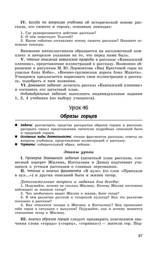 87
IV. Беседа по вопросам учебника об исторической основе рас-
сказа, его сюжете и героях, основных эпизодах:
1. Где разворачивается действие рассказа?
2. О чём повествует Толстой?
3. Какие события составляют основу сюжета рассказа? Назовите ос-
новные эпизоды.
Внимание пятиклассников обращается на заголовочный ком-
плекс и авторское указание на то, что перед нами быль.
V. Чтение описаний кавказской природы в рассказе «Кавказский
пленник», представление иллюстраций к рассказу. Возможно об-
ращение к рисункам М. Ю. Лермонтова «Вид Крестовой горы из
ущелья близ Коби», «Военно-грузинская дорога близ Мцхета».
Учащимся предлагается нарисовать свои иллюстрации к расска-
зу, подобрать к ним названия.
VI. Домашнее задание: дочитать рассказ «Кавказский пленник»
и составить его цитатный план.
Индивидуальные задания: выполнить индивидуальные задания
1, 2, 4 учебника (по выбору учащихся).
Урок 46
Образы горцев
 Задачи: рассмотреть средства раскрытия образов горцев в рассказе;
раскрыть смысл представления читателю подробных описаний быта
и традиций горцев.
 Основные виды деятельности: чтение фрагментов рассказа; ответы на
вопросы учебника; представление иллюстраций к рассказу.
 Термины: собирательный образ, пейзаж.
Этапы урока
I. Проверка домашнего задания (цитатный план рассказа, сло-
весный портрет Жилина, Костылина и Дины) подготовит уча-
щихся к устным рассказам о главных персонажах.
II. Чтение и анализ фрагмента «В ауле» (со слов «Приехали
в аул...») и других описаний быта и жизни татар.
Дополнительные вопросы и задания для беседы:
1. Подумайте, почему не спалось Жилину. Почему Жилин постоянно
наблюдает за жизнью татар?
2. Что необычного видит Жилин в жизни, быте татар?
3. В чём различие русской и татарской культур? Как это различие
показано в рассказе?
4. Как относятся татары к Жилину и Костылину? Как проявляют
себя герои в ситуации с выкупом? Подумайте, как и почему меняется
отношение татар к Жилину.
III. Анализ образов горцев следует предварить пояснением зна-
чения слова «горцы» («горец», «горянка») — жители гор. Под-
 