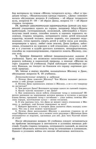 88
бор материала по темам «Жизнь татарского аула», «Быт и тра-
диции татар», «Национальная одежда горцев», «Дина» поможет
начать обсуждение вопроса 6 учебника — об образе татарского
аула, вопросов 9—10 — об образе Дины, вопроса 11 — об образе
старика татарина.
IV. Краткая самостоятельная характеристика (устная или пись-
менная) учащимися одного из горцев, например Абдул-Мурата
(работящий, гостеприимный, экономный, заботящийся о благо-
получии своей семьи, способен понять и оценить хорошего че-
ловека), старика татарина, потерявшего своих детей (сильный
характер, волевой человек, многое перенёс, его уважают окру-
жающие, готов принять смерть детей и найти силы для жизни,
непримирим к врагу, любит свою землю), Дина (добрая, забот-
ливая, отзывается на хорошее к ней отношение, открыта к люб-
ви и к участию в судьбе русского пленного, непосредственная,
способна на самопожертвование, стремится помочь Жилину, спа-
сти его).
V. Проверка домашнего задания (индивидуальное задание 2
учебника). Здесь же возможно сопоставление двух описаний,
родного пейзажа и кавказской природы, в эпизоде «Жилин на
горе» (задание 12 учебника). Герой наблюдает волшебную кра-
соту Кавказа, но тоскует по близким его сердцу картинам рус-
ской природы.
VI. Чтение и анализ эпизодов, посвящённых Жилину и Дине,
обсуждение вопросов 9, 10 учебника.
Дополнительные вопросы и задания:
1. Почему Дина помогает Жилину? Чем Жилин вызывает располо-
жение к себе дочери хозяина?
2. Почему Дина привязалась именно к Жилину, а не к его товарищу
по несчастью?
3. Чем рискует Дина? Вспомните историю одного из сыновей старика.
4. Какие чувства вызывает у вас Дина?
5. Как изменилось после побега отношение татар к пленникам? Об-
ратите внимание на чередование мотивов вражды и согласия в рассказе
(сцена битвы, прощание татар с погибшим — ужас войны; помощь Жи-
лина горцам, изготовление кукол — мотив согласия).
6. В чём причина того, что Дина не меняет своего отношения к Жи-
лину, а, наоборот, ещё больше переживает за него?
7. Найдите фрагмент, в котором Дина пытается сбить колодку плен-
ника. Что она в этот момент чувствовала?
8. Почему Дина рассказывает Жилину о давлении стариков на её
отца? Обратите внимание, что в момент этого разговора с Жилиным Дина
отказывается от игрушек, сделанных для неё. Для чего Толстой пишет
об этом?
После обсуждения вопроса 15 учебника следует остановиться
на проблеме милосердия и жестокости в условиях военных дей-
ствий. Судьба старика татарина, потерявшего сыновей, во многом
поможет объяснить жестокость татар по отношению к пленникам.
Однако в условиях войны это вполне объяснимая жестокость.
 