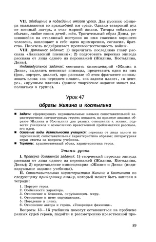 89
VII. Обобщение и подведение итогов урока. Два русских офице-
ра оказываются во враждебной им среде. Однако татарский аул
не военный лагерь, а очаг мирной жизни. Татары соблюдают
обычаи, любят своих детей, жён. Трогательный образ Дины, ре-
шившейся на отчаянный поступок во имя спасения хорошего
человека, воплощает в себе идею примирения, согласия, брат-
ства. Писатель подчёркивает противоестественность войны.
VIII. Домашнее задание: 1) перечитать последнюю главу рас-
сказа «Кавказский пленник»; 2) подготовить пересказ эпизода
рассказа от лица одного из персонажей (Жилина, Костылина,
Дины).
Индивидуальное задание: составить киносценарий «Жилин и
Дина», выделить основные эпизоды, представить один из них
(фон, портрет, диалог), при рассказе об этом фрагменте исполь-
зовать слова «на переднем плане», «на заднем плане», «в цент-
ре», «крупным планом» (данное творческое задание может вы-
полняться в группе).
Урок 47
Образы Жилина и Костылина
 Задачи: сформировать первоначальные навыки сопоставительной ха-
рактеристики литературных героев; показать на примере анализа об-
разов Жилина и Костылина два разных отношения к жизни; под-
вести учащихся к осмыслению нравственной проблематики рассказа,
его идеи.
 Основные виды деятельности учащихся: пересказ от лица одного из
персонажей; сопоставительная характеристика образов; литературная
игра; ответы на вопросы учебника.
 Термины: художественный образ, характеристика героя.
Этапы урока
I. Проверка домашнего задания: 1) творческий пересказ эпизода
рассказа от лица одного из персонажей (Жилина, Костылина,
Дины); 2) представление киносценария «Жилин и Дина» (инди-
видуальное задание учебника).
II. Сопоставительная характеристика Жилина и Костылина по
следующему примерному плану, который может быть записан в
тетради:
1. Портрет героя.
2. Особенности характера.
3. Отношение к близким, окружающим, миру.
4. Отношение к нему окружающих.
5. Поведение в плену.
6. Отношение автора к герою. «Говорящая фамилия».
Вопросы 13—15 учебника помогут остановиться на проблеме
разных судеб героев, подойти к рассмотрению нравственной про-
 