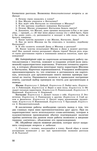 90
блематики рассказа. Возможны дополнительные вопросы и за-
дания:
1. Почему герои оказались в плену?
2. Как Жилин относится к Костылину?
3. Как ведёт себя Костылин по отношению к Жилину?
4. В чём причина подобного поведения Костылина?
5. Почему Жилин уговаривает Костылина бежать вместе?
6. Докажите, что Жилин, даже проявив малодушие («Так я же один
уйду, — прощай...»; «И чёрт меня дёрнул колоду эту с собой брать. Один
я бы давно ушёл...»), раскаивается и находит в себе силы, чтобы не
бросить товарища.
7. Какие чувства вызывает у вас Жилин, Костылин, Дина?
8. Как на месте Жилина вы бы отнеслись к человеку, подобному
Костылину?
9. В чём схожесть позиций Дины и Жилина в рассказе?
10. Какие чувства испытывают Жилин и Дина в момент расстава-
ния? Как данный эпизод раскрывает образы героев? Какую роль игра-
ет сцена расставания героев в понимании замысла писателя, идеи про-
изведения?
III. Литературная игра по карточкам активизирует работу пя-
тиклассников с текстом, поможет в создании устной (или пись-
менной) характеристики персонажа. Учителем готовятся карточ-
ки, в которых обозначены некоторые черты характеров Жилина
и Костылина. Карточки перемешиваются. Учащимся необходимо
прокомментировать то, что отмечено в доставшихся им карточ-
ках, используя для аргументации своего мнения примеры (ци-
таты) из текста. Оценивается полнота и правильное построение
ответа, удачный выбор примеров из текста для аргументации и
вывода.
Жилин: Карточка 1. Добрый. Карточка 2. Любит мать. Карточ-
ка 3. Работящий. Карточка 4. Верит в свои силы. Карточка 5. Об-
ладает сильным характером. Карточка 6. Решительный. Карточка 7.
Надёжный. Карточка 8. Отважный.
Костылин: Карточка 1. Думает только о себе. Карточка 2. Эго-
истичен. Карточка 3. Равнодушен к другим. Карточка 4. Слаб ду-
хом и физически. Карточка 5. Пасует перед жизненными труднос-
тями. Карточка 6. Изнеженный. Карточка 7. Трусливый. Карточ-
ка 8. Несамостоятельный.
В заключение работы необходимо сделать вывод о том, что
два главных героя явно противопоставлены друг другу. При их
характеристике часто используются слова-антонимы, которые в
художественном произведении обычно подтверждают наличие
приёма антитезы (на данном этапе работы возможно и введение
термина «антитеза», объяснение его происхождения).
IV. Обсуждение смысла названия рассказа, которое могут напра-
вить следующие вопросы и задания:
1. Пленник — человек, находящийся в плену. Какой образ и какие
ассоциации возникают у вас при произнесении названия рассказа
Л. Н. Толстого?
 