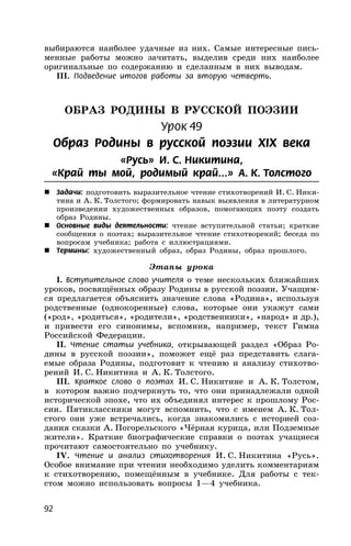 92
выбираются наиболее удачные из них. Самые интересные пись-
менные работы можно зачитать, выделив среди них наиболее
оригинальные по содержанию и сделанным в них выводам.
III. Подведение итогов работы за вторую четверть.
ОБРАЗ РОДИНЫ В РУССКОЙ ПОЭЗИИ
Урок 49
Образ Родины в русской поэзии XIX века
«Русь» И. С. Никитина,
«Край ты мой, родимый край...» А. К. Толстого
 Задачи: подготовить выразительное чтение стихотворений И. С. Ники-
тина и А. К. Толстого; формировать навык выявления в литературном
произведении художественных образов, помогающих поэту создать
образ Родины.
 Основные виды деятельности: чтение вступительной статьи; краткие
сообщения о поэтах; выразительное чтение стихотворений; беседа по
вопросам учебника; работа с иллюстрациями.
 Термины: художественный образ, образ Родины, образ прошлого.
Этапы урока
I. Вступительное слово учителя о теме нескольких ближайших
уроков, посвящённых образу Родины в русской поэзии. Учащим-
ся предлагается объяснить значение слова «Родина», используя
родственные (однокоренные) слова, которые они укажут сами
(«род», «родиться», «родители», «родственники», «народ» и др.),
и привести его синонимы, вспомнив, например, текст Гимна
Российской Федерации.
II. Чтение статьи учебника, открывающей раздел «Образ Ро-
дины в русской поэзии», поможет ещё раз представить слага-
емые образа Родины, подготовит к чтению и анализу стихотво-
рений И. С. Никитина и А. К. Толстого.
III. Краткое слово о поэтах И. С. Никитине и А. К. Толстом,
в котором важно подчеркнуть то, что они принадлежали одной
исторической эпохе, что их объединял интерес к прошлому Рос-
сии. Пятиклассники могут вспомнить, что с именем А. К. Тол-
стого они уже встречались, когда знакомились с историей соз-
дания сказки А. Погорельского «Чёрная курица, или Подземные
жители». Краткие биографические справки о поэтах учащиеся
прочитают самостоятельно по учебнику.
IV. Чтение и анализ стихотворения И. С. Никитина «Русь».
Особое внимание при чтении необходимо уделить комментариям
к стихотворению, помещённым в учебнике. Для работы с тек-
стом можно использовать вопросы 1—4 учебника.
 