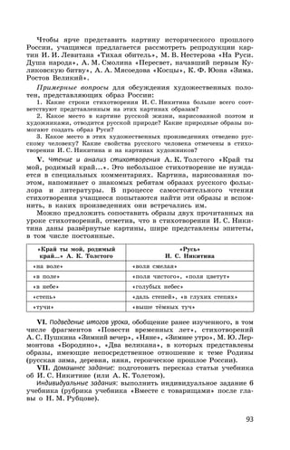 93
Чтобы ярче представить картину исторического прошлого
России, учащимся предлагается рассмотреть репродукции кар-
тин И. И. Левитана «Тихая обитель», М. В. Нестерова «На Руси.
Душа народа», А. М. Смолина «Пересвет, начавший первым Ку-
ликовскую битву», А. А. Мясоедова «Косцы», К. Ф. Юона «Зима.
Ростов Великий».
Примерные вопросы для обсуждения художественных поло-
тен, представляющих образ России:
1. Какие строки стихотворения И. С. Никитина больше всего соот-
ветствуют представленным на этих картинах образам?
2. Какое место в картине русской жизни, нарисованной поэтом и
художниками, отводится русской природе? Какие природные образы по-
могают создать образ Руси?
3. Какое место в этих художественных произведениях отведено рус-
скому человеку? Какие свойства русского человека отмечены в стихо-
творении И. С. Никитина и на картинах художников?
V. Чтение и анализ стихотворения А. К. Толстого «Край ты
мой, родимый край...». Это небольшое стихотворение не нужда-
ется в специальных комментариях. Картина, нарисованная по-
этом, напоминает о знакомых ребятам образах русского фольк-
лора и литературы. В процессе самостоятельного чтения
стихотворения учащиеся попытаются найти эти образы и вспом-
нить, в каких произведениях они встречались им.
Можно предложить сопоставить образы двух прочитанных на
уроке стихотворений, отметив, что в стихотворении И. С. Ники-
тина даны развёрнутые картины, шире представлены эпитеты,
в том числе постоянные.
«Край ты мой, родимый
край...» А. К. Толстого
«Русь»
И. С. Никитина
«на воле» «воля смелая»
«в поле» «поля чистого», «поля цветут»
«в небе» «голубых небес»
«степь» «даль степей», «в глухих степях»
«тучи» «выше тёмных туч»
VI. Подведение итогов урока, обобщение ранее изученного, в том
числе фрагментов «Повести временных лет», стихотворений
А. С. Пушкина «Зимний вечер», «Няне», «Зимнее утро», М. Ю. Лер-
монтова «Бородино», «Два великана», в которых представлены
образы, имеющие непосредственное отношение к теме Родины
(русская зима, деревня, няня, героическое прошлое России).
VII. Домашнее задание: подготовить пересказ статьи учебника
об И. С. Никитине (или А. К. Толстом).
Индивидуальные задания: выполнить индивидуальное задание 6
учебника (рубрика учебника «Вместе с товарищами» после гла-
вы о Н. М. Рубцове).
 