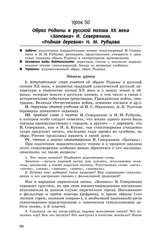 94
Урок 50
Образ Родины в русской поэзии XX века
«Запевка» И. Северянина,
«Родная деревня» Н. М. Рубцова
 Задачи: подготовить выразительное чтение стихотворений И. Северя-
нина и Н. М. Рубцова; расширить представления учащихся о сред-
ствах создания образа Родины в литературном произведении.
 Основные виды деятельности: пересказы статьи о писателе; вырази-
тельное чтение стихотворений; беседа по вопросам учебника.
 Термины: художественный образ, образ Родины.
Этапы урока
I. Вступительное слово учителя об образе Родины в русской
поэзии XX века, о развитии традиций классической русской ли-
тературы в творчестве поэтов XX века и о новых темах и об-
разах, которые вошли в русскую поэзию, в том числе в связи с
историческими событиями (революция, Гражданская война, эми-
грация, Великая Отечественная война, освоение космоса и др.).
II. Пересказы статей учебника об И. С. Никитине, А. К. Толстом
(проверка домашнего задания).
III. Краткое слово о поэтах И. Северянине и Н. М. Рубцове,
в котором особо следует отметить, что жизнь одного поэта была
связана преимущественно с городом, а другого — с деревней, что
И. Северянин, как и И. А. Бунин, чьи стихотворения учащимся
скоро предстоит читать, последние годы провёл на чужбине, но
образ России продолжал хранить в своей душе.
IV. Чтение и анализ стихотворения И. Северянина «Запевка».
При подготовке выразительного чтения и в процессе анализа
этого стихотворения особенно важно обратиться к его заглавию,
ответить на такие вопросы:
1. Что такое запевка? Подберите родственные слова.
Запевка — начало хоровой песни или куплета, исполняемое соли-
стом, запевалой, а также короткая песенка. Родственные слова: «петь»,
«песня», «запев», «припев», «певец», «запевала».
2. Почему поэт выбирает такое название? Как содержание стихотво-
рения и его настроение связано с фольклорной традицией?
Как и народная лирическая песня, «Запевка» И. Северянина
отражает грустное, но при этом жизнеутверждающее настроение
исполнителя (в данном случае лирического героя). Напоминают
о фольклоре и приём повтора (рефрена), и яркие образы («по
лесным горам, полевым коврам»), и необычный (напевный) ритм
стихотворения (представление о тоническом стихосложении да-
ётся позже, в 6 классе).
3. Слышали ли вы когда-нибудь хоровое исполнение песни? Что ис-
полнял хор? Как это звучало? Кто выступал в качестве запевалы? Какое
 