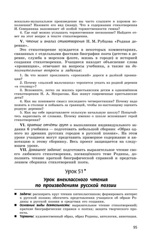 95
вокально-музыкальное произведение вы часто слышите в хоровом ис-
полнении? Назовите его вид (жанр). Что в содержании стихотворения
И. Северянина напоминает об особой торжественности гимна?
4. Где ещё можно услышать торжественное песнопение? Найдите от-
вет на этот вопрос в тексте стихотворения.
V. Чтение и анализ стихотворения Н. М. Рубцова «Родная де-
ревня».
Это стихотворение нуждается в некоторых комментариях,
связанных с отдельными фактами биографии поэта (детство в де-
ревне, служба в морском флоте, жизнь в городе) и историей
создания стихотворения. Учащиеся находят объяснение слова
«провинция», отвечают на вопросы учебника, а также на до-
полнительные вопросы и задания:
1. За что может проклинать «проезжий» дороги в далёкой провин-
ции?
2. Почему «пылкий мальчишка» торопится уехать из родной деревни
«в столицу»?
3. Вспомните, легко ли жилось крестьянским детям в одноимённом
стихотворении Н. А. Некрасова. Как живут современные крестьянские
дети?
4. Как вы понимаете смысл последнего четверостишия? Почему надо
пожить в столице и побывать за границей, чтобы по-настоящему оценить
родную деревню?
5. Как вы себе представляете сельскую начальную школу? Попытай-
тесь нарисовать её словами. Почему именно о школе вспоминает герой
стихотворения?
VI. Краткие отчёты групп о выполнении индивидуального за-
дания 6 учебника — подготовить небольшой сборник «Образ од-
ного из древних русских городов в русской поэзии». На этом
уроке учащиеся могут представить примерное содержание и ан-
нотацию к этому сборнику. Весь проект защищается на следу-
ющем уроке.
VII. Домашнее задание: подготовить выразительное чтение сво-
его любимого стихотворения, посвящённого теме Родины, до-
полнить чтение краткой биографической справкой и представ-
лением сборника стихотворений поэта.
Урок 51*
Урок внеклассного чтения
по произведениям русской поэзии
 Задачи: расширить круг чтения пятиклассников; формировать интерес
к русской поэзии; обогатить представления учащихся об образе Ро-
дины в русской поэзии и средствах его создания.
 Основные виды деятельности: выразительное чтение стихотворений;
краткие биографические справки о поэтах; защита творческого про-
екта.
 Термины: художественный образ, образ Родины, антология, аннотация.
 