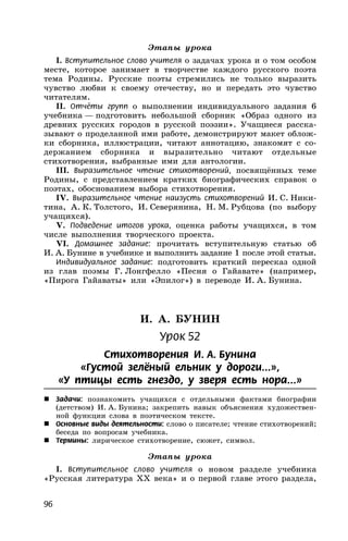 96
Этапы урока
I. Вступительное слово учителя о задачах урока и о том особом
месте, которое занимает в творчестве каждого русского поэта
тема Родины. Русские поэты стремились не только выразить
чувство любви к своему отечеству, но и передать это чувство
читателям.
II. Отчёты групп о выполнении индивидуального задания 6
учебника — подготовить небольшой сборник «Образ одного из
древних русских городов в русской поэзии». Учащиеся расска-
зывают о проделанной ими работе, демонстрируют макет облож-
ки сборника, иллюстрации, читают аннотацию, знакомят с со-
держанием сборника и выразительно читают отдельные
стихотворения, выбранные ими для антологии.
III. Выразительное чтение стихотворений, посвящённых теме
Родины, с представлением кратких биографических справок о
поэтах, обоснованием выбора стихотворения.
IV. Выразительное чтение наизусть стихотворений И. С. Ники-
тина, А. К. Толстого, И. Северянина, Н. М. Рубцова (по выбору
учащихся).
V. Подведение итогов урока, оценка работы учащихся, в том
числе выполнения творческого проекта.
VI. Домашнее задание: прочитать вступительную статью об
И. А. Бунине в учебнике и выполнить задание 1 после этой статьи.
Индивидуальное задание: подготовить краткий пересказ одной
из глав поэмы Г. Лонгфелло «Песня о Гайавате» (например,
«Пирога Гайаваты» или «Эпилог») в переводе И. А. Бунина.
И. А. БУНИН
Урок 52
Стихотворения И. А. Бунина
«Густой зелёный ельник у дороги...»,
«У птицы есть гнездо, у зверя есть нора...»
 Задачи: познакомить учащихся с отдельными фактами биографии
(детством) И. А. Бунина; закрепить навык объяснения художествен-
ной функции слова в поэтическом тексте.
 Основные виды деятельности: слово о писателе; чтение стихотворений;
беседа по вопросам учебника.
 Термины: лирическое стихотворение, сюжет, символ.
Этапы урока
I. Вступительное слово учителя о новом разделе учебника
«Русская литература XX века» и о первой главе этого раздела,
 