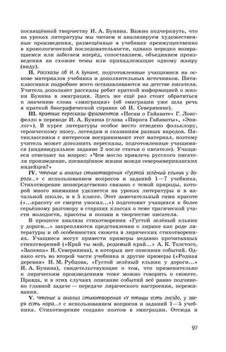 97
посвящённой творчеству И. А. Бунина. Важно подчеркнуть, что
на уроках литературы мы читаем и анализируем художествен-
ные произведения, размещённые в учебнике преимущественно
в хронологической последовательности, однако нередко возвра-
щаемся или забегаем вперёд, сопоставляем, объединяем произ-
ведения на схожие темы или принадлежащие одному жанру
(виду).
II. Рассказы об И. А. Бунине, подготовленные учащимися на ос-
нове материалов учебника и дополнительных источников. Пяти-
классники подробнее всего останавливаются на детстве писателя.
Учитель дополняет рассказы ребят краткой информацией о жиз-
ни Бунина в эмиграции. Здесь же ещё раз стоит обратиться
к значению слова «эмиграция» (об эмиграции уже шла речь
в краткой биографической справке об И. Северянине).
III. Краткие пересказы фрагментов «Песни о Гайавате» Г. Лонг-
фелло в переводе И. А. Бунина (глава «Пирога Гайаваты», «Эпи-
лог»). В курсе литературы особое место отведено фольклору,
героическому эпосу, легендам и сказаниям разных народов. Пя-
тиклассники с интересом воспринимают этот материал, поэтому
учитель может дополнить пересказы, подготовленные учащими-
ся (индивидуальное задание 2 после статьи о писателе). Учащи-
еся отвечают на вопрос: «Чем могло привлечь русского писате-
ля произведение, посвящённое жизни вождя североамериканских
индейцев?»
IV. Чтение и анализ стихотворения «Густой зелёный ельник у до-
роги...» с использованием вопросов и заданий 1—7 учебника.
Стихотворение непосредственно связано с темой природы, кото-
рой много внимания уделяется на уроках литературы и в на-
чальной школе, и в 5 классе. Этот замечательный гимн красоте
(«...красоту от смерти уносил...») подготовит учащихся к более
серьёзному разговору в старших классах о теме трагической уча-
сти молодости, красоты и поэзии в творчестве писателя.
В процессе анализа стихотворения «Густой зелёный ельник
у дороги...» закрепляются представления о лирике как роде ли-
тературы и об особенностях сюжета в лирических стихотворени-
ях. Учащиеся могут привести примеры недавно прочитанных
стихотворений («Край ты мой, родимый край...» А. К. Толстого,
«Запевка» И. Северянина), в которых нет описания событий. Од-
нако есть во второй части учебника и другие примеры («Родная
деревня» Н. М. Рубцова, «Густой зелёный ельник у дороги...»
И. А. Бунина), свидетельствующие о том, что применительно
к лирическим произведениям тоже можно говорить о сюжете.
Правда, и в этих случаях описание событий всё равно подчине-
но главной задаче — передаче лирического настроения, пережи-
вания.
V. Чтение и анализ стихотворения «У птицы есть гнездо, у зве-
ря есть нора...» с использованием вопросов и заданий 1—5 учеб-
ника. Стихотворение создано поэтом в эмиграции. Отсюда и
 