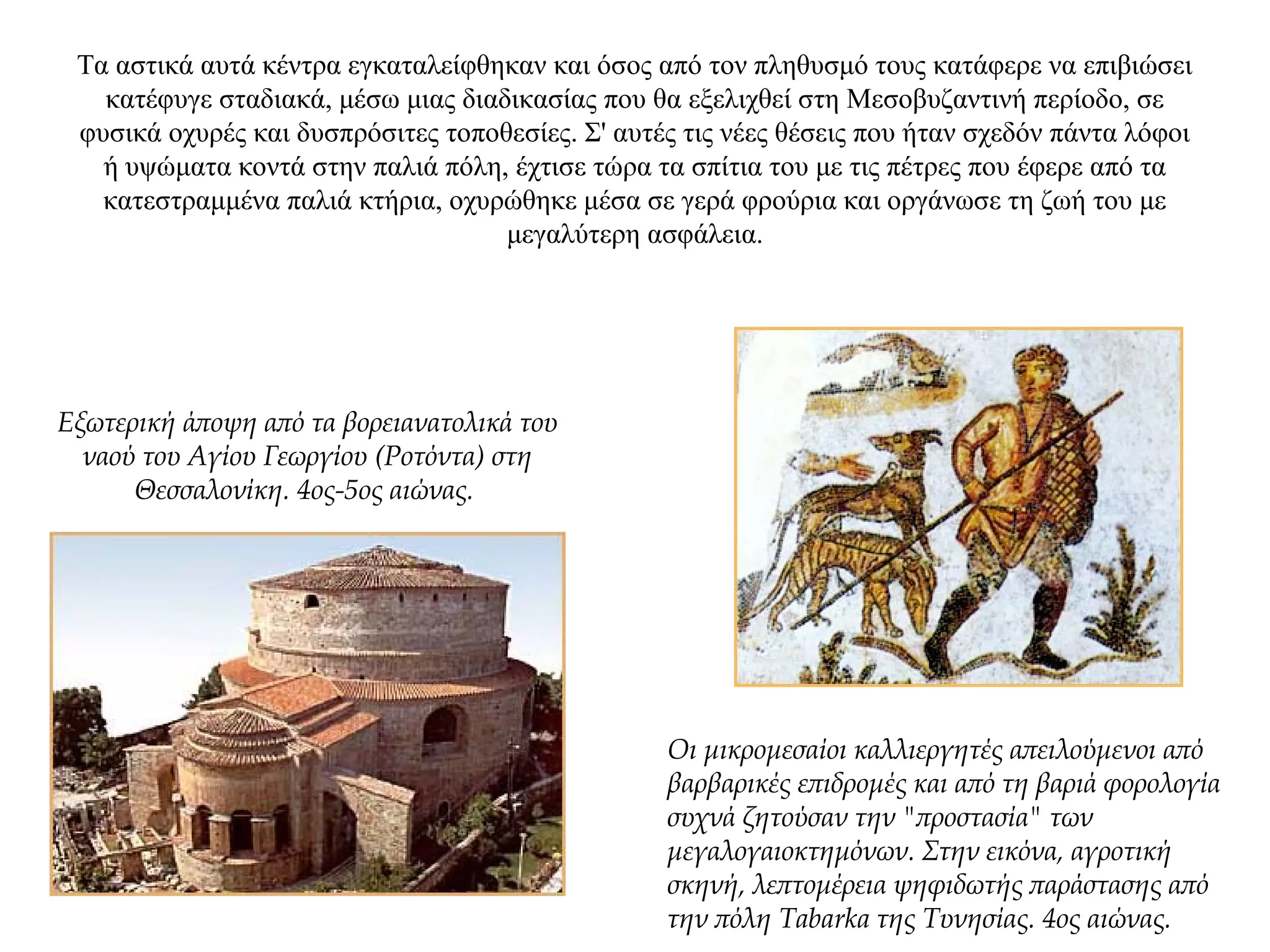 Τα αστικά αυτά κέντρα εγκαταλείφθηκαν και όσος από τον πληθυσμό τους κατάφερε να επιβιώσει
κατέφυγε σταδιακά, μέσω μιας διαδικασίας που θα εξελιχθεί στη Μεσοβυζαντινή περίοδο, σε
φυσικά οχυρές και δυσπρόσιτες τοποθεσίες. Σ' αυτές τις νέες θέσεις που ήταν σχεδόν πάντα λόφοι
ή υψώματα κοντά στην παλιά πόλη, έχτισε τώρα τα σπίτια του με τις πέτρες που έφερε από τα
κατεστραμμένα παλιά κτήρια, οχυρώθηκε μέσα σε γερά φρούρια και οργάνωσε τη ζωή του με
μεγαλύτερη ασφάλεια.
Εξωτερική άποψη από τα βορειανατολικά του
ναού του Αγίου Γεωργίου (Ροτόντα) στη
Θεσσαλονίκη. 4ος-5ος αιώνας.
Οι μικρομεσαίοι καλλιεργητές απειλούμενοι από
βαρβαρικές επιδρομές και από τη βαριά φορολογία
συχνά ζητούσαν την "προστασία" των
μεγαλογαιοκτημόνων. Στην εικόνα, αγροτική
σκηνή, λεπτομέρεια ψηφιδωτής παράστασης από
την πόλη Tabarka της Τυνησίας. 4ος αιώνας.
 