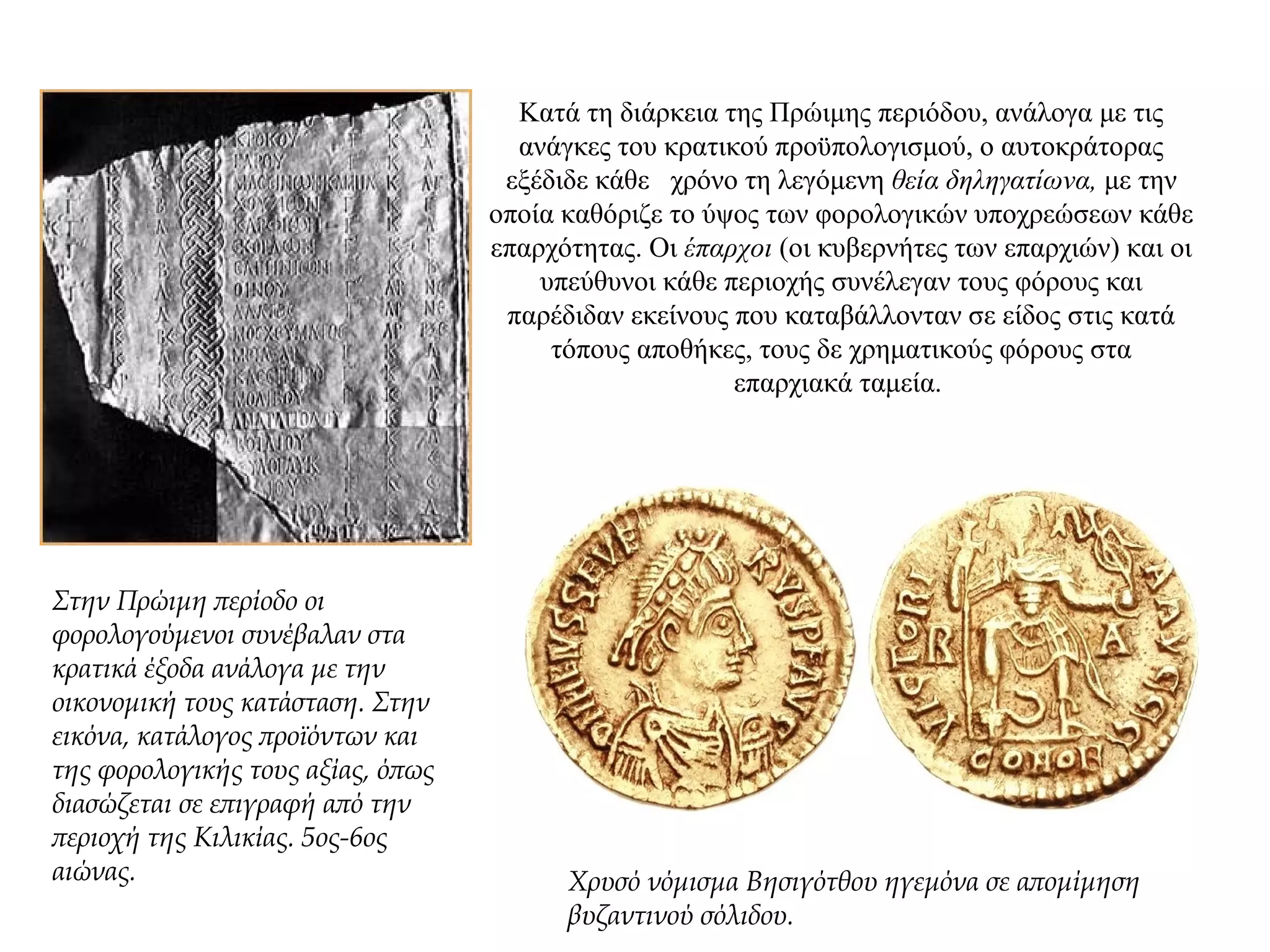Κατά τη διάρκεια της Πρώιμης περιόδου, ανάλογα με τις
ανάγκες του κρατικού προϋπολογισμού, ο αυτοκράτορας
εξέδιδε κάθε χρόνο τη λεγόμενη θεία δηληγατίωνα, με την
οποία καθόριζε το ύψος των φορολογικών υποχρεώσεων κάθε
επαρχότητας. Oι έπαρχοι (οι κυβερνήτες των επαρχιών) και οι
υπεύθυνοι κάθε περιοχής συνέλεγαν τους φόρους και
παρέδιδαν εκείνους που καταβάλλονταν σε είδος στις κατά
τόπους αποθήκες, τους δε χρηματικούς φόρους στα
επαρχιακά ταμεία.
Στην Πρώιμη περίοδο οι
φορολογούμενοι συνέβαλαν στα
κρατικά έξοδα ανάλογα με την
οικονομική τους κατάσταση. Στην
εικόνα, κατάλογος προϊόντων και
της φορολογικής τους αξίας, όπως
διασώζεται σε επιγραφή από την
περιοχή της Κιλικίας. 5ος-6ος
αιώνας. Χρυσό νόμισμα Βησιγότθου ηγεμόνα σε απομίμηση
βυζαντινού σόλιδου.
 