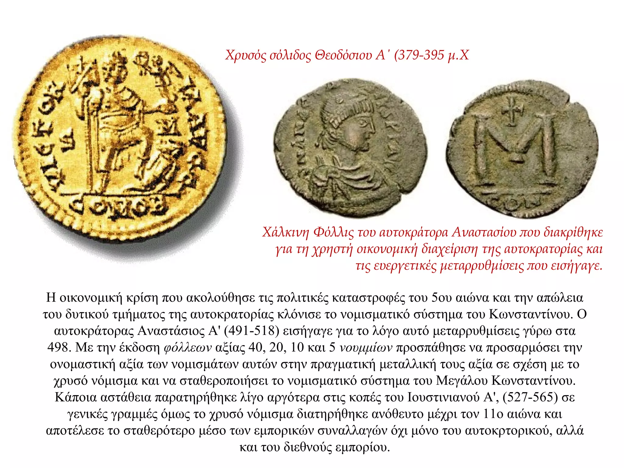 Η οικονομική κρίση που ακολούθησε τις πολιτικές καταστροφές του 5ου αιώνα και την απώλεια
του δυτικού τμήματος της αυτοκρατορίας κλόνισε το νομισματικό σύστημα του Κωνσταντίνου. Ο
αυτοκράτορας Αναστάσιος Α' (491-518) εισήγαγε για το λόγο αυτό μεταρρυθμίσεις γύρω στα
498. Με την έκδοση φόλλεων αξίας 40, 20, 10 και 5 νουμμίων προσπάθησε να προσαρμόσει την
ονομαστική αξία των νομισμάτων αυτών στην πραγματική μεταλλική τους αξία σε σχέση με το
χρυσό νόμισμα και να σταθεροποιήσει το νομισματικό σύστημα του Μεγάλου Κωνσταντίνου.
Κάποια αστάθεια παρατηρήθηκε λίγο αργότερα στις κοπές του Ιουστινιανού Α', (527-565) σε
γενικές γραμμές όμως το χρυσό νόμισμα διατηρήθηκε ανόθευτο μέχρι τον 11ο αιώνα και
αποτέλεσε το σταθερότερο μέσο των εμπορικών συναλλαγών όχι μόνο του αυτοκρτορικού, αλλά
και του διεθνούς εμπορίου.
Χρυσός σόλιδος Θεοδόσιου A΄ (379-395 μ.X
Χάλκινη Φόλλις του αυτοκράτορα Αναστασίου που διακρίθηκε
για τη χρηστή οικονομική διαχείριση της αυτοκρατορίας και
τις ευεργετικές μεταρρυθμίσεις που εισήγαγε.
 