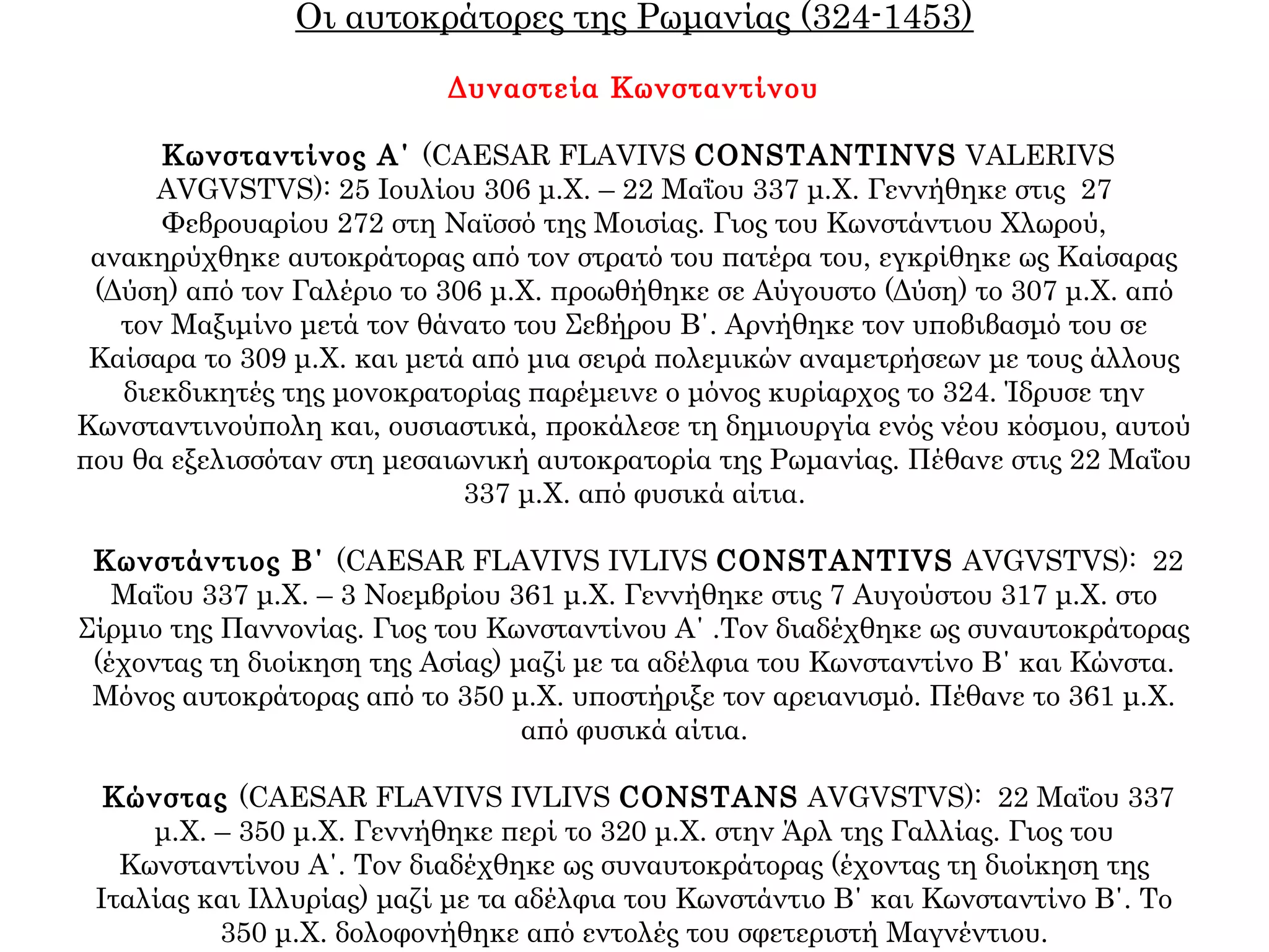 Οι αυτοκράτορες της Ρωμανίας (324-1453)
Δυναστεία Κωνσταντίνου
Κωνσταντίνος Α΄ (CAESAR FLAVIVS CONSTANTINVS VALERIVS
AVGVSTVS): 25 Ιουλίου 306 μ.Χ. – 22 Μαΐου 337 μ.Χ. Γεννήθηκε στις 27
Φεβρουαρίου 272 στη Ναϊσσό της Μοισίας. Γιος του Κωνστάντιου Χλωρού,
ανακηρύχθηκε αυτοκράτορας από τον στρατό του πατέρα του, εγκρίθηκε ως Καίσαρας
(Δύση) από τον Γαλέριο το 306 μ.Χ. προωθήθηκε σε Αύγουστο (Δύση) το 307 μ.Χ. από
τον Μαξιμίνο μετά τον θάνατο του Σεβήρου B΄. Αρνήθηκε τον υποβιβασμό του σε
Καίσαρα το 309 μ.Χ. και μετά από μια σειρά πολεμικών αναμετρήσεων με τους άλλους
διεκδικητές της μονοκρατορίας παρέμεινε ο μόνος κυρίαρχος το 324. Ίδρυσε την
Κωνσταντινούπολη και, ουσιαστικά, προκάλεσε τη δημιουργία ενός νέου κόσμου, αυτού
που θα εξελισσόταν στη μεσαιωνική αυτοκρατορία της Ρωμανίας. Πέθανε στις 22 Μαΐου
337 μ.Χ. από φυσικά αίτια.
Κωνστάντιος Β΄ (CAESAR FLAVIVS IVLIVS CONSTANTIVS AVGVSTVS): 22
Μαΐου 337 μ.Χ. – 3 Νοεμβρίου 361 μ.Χ. Γεννήθηκε στις 7 Αυγούστου 317 μ.Χ. στο
Σίρμιο της Παννονίας. Γιος του Κωνσταντίνου Α΄ .Τον διαδέχθηκε ως συναυτοκράτορας
(έχοντας τη διοίκηση της Ασίας) μαζί με τα αδέλφια του Κωνσταντίνο Β΄ και Κώνστα.
Μόνος αυτοκράτορας από το 350 μ.Χ. υποστήριξε τον αρειανισμό. Πέθανε το 361 μ.Χ.
από φυσικά αίτια.
Κώνστας (CAESAR FLAVIVS IVLIVS CONSTANS AVGVSTVS): 22 Μαΐου 337
μ.Χ. – 350 μ.Χ. Γεννήθηκε περί το 320 μ.Χ. στην Άρλ της Γαλλίας. Γιος του
Κωνσταντίνου Α΄. Τον διαδέχθηκε ως συναυτοκράτορας (έχοντας τη διοίκηση της
Ιταλίας και Ιλλυρίας) μαζί με τα αδέλφια του Κωνστάντιο Β΄ και Κωνσταντίνο Β΄. Το
350 μ.Χ. δολοφονήθηκε από εντολές του σφετεριστή Μαγνέντιου.
 