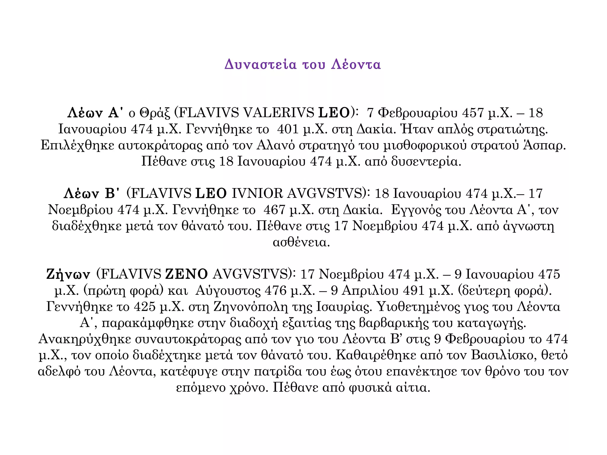 Δυναστεία του Λέοντα
Λέων Α΄ ο Θράξ (FLAVIVS VALERIVS LEO): 7 Φεβρουαρίου 457 μ.Χ. – 18
Ιανουαρίου 474 μ.Χ. Γεννήθηκε το 401 μ.Χ. στη Δακία. Ήταν απλός στρατιώτης.
Επιλέχθηκε αυτοκράτορας από τον Αλανό στρατηγό του μισθοφορικού στρατού Άσπαρ.
Πέθανε στις 18 Ιανουαρίου 474 μ.Χ. από δυσεντερία.
Λέων Β΄ (FLAVIVS LEO IVNIOR AVGVSTVS): 18 Ιανουαρίου 474 μ.Χ.– 17
Νοεμβρίου 474 μ.Χ. Γεννήθηκε το 467 μ.Χ. στη Δακία. Εγγονός του Λέοντα Α΄, τον
διαδέχθηκε μετά τον θάνατό του. Πέθανε στις 17 Νοεμβρίου 474 μ.Χ. από άγνωστη
ασθένεια.
Ζήνων (FLAVIVS ZENO AVGVSTVS): 17 Νοεμβρίου 474 μ.Χ. – 9 Ιανουαρίου 475
μ.Χ. (πρώτη φορά) και Αύγουστος 476 μ.Χ. – 9 Απριλίου 491 μ.Χ. (δεύτερη φορά).
Γεννήθηκε το 425 μ.Χ. στη Ζηνονόπολη της Ισαυρίας. Υιοθετημένος γιος του Λέοντα
Α΄, παρακάμφθηκε στην διαδοχή εξαιτίας της βαρβαρικής του καταγωγής.
Ανακηρύχθηκε συναυτοκράτορας από τον γιο του Λέοντα Β’ στις 9 Φεβρουαρίου το 474
μ.Χ., τον οποίο διαδέχτηκε μετά τον θάνατό του. Καθαιρέθηκε από τον Βασιλίσκο, θετό
αδελφό του Λέοντα, κατέφυγε στην πατρίδα του έως ότου επανέκτησε τον θρόνο του τον
επόμενο χρόνο. Πέθανε από φυσικά αίτια.
 