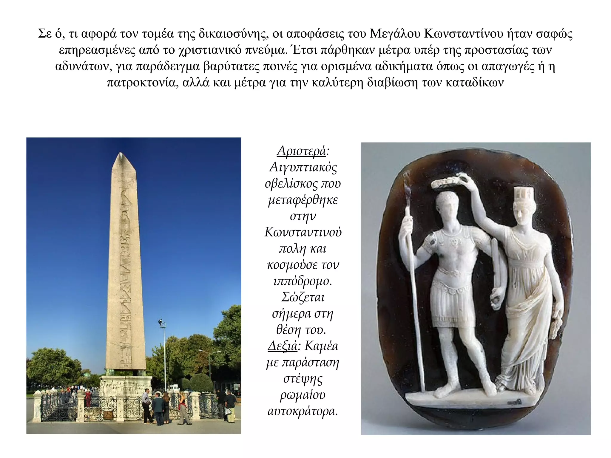 Σε ό, τι αφορά τον τομέα της δικαιοσύνης, οι αποφάσεις του Μεγάλου Κωνσταντίνου ήταν σαφώς
επηρεασμένες από το χριστιανικό πνεύμα. Έτσι πάρθηκαν μέτρα υπέρ της προστασίας των
αδυνάτων, για παράδειγμα βαρύτατες ποινές για ορισμένα αδικήματα όπως οι απαγωγές ή η
πατροκτονία, αλλά και μέτρα για την καλύτερη διαβίωση των καταδίκων
Αριστερά:
Αιγυπτιακός
οβελίσκος που
μεταφέρθηκε
στην
Κωνσταντινού
πολη και
κοσμούσε τον
ιππόδρομο.
Σώζεται
σήμερα στη
θέση του.
Δεξιά: Καμέα
με παράσταση
στέψης
ρωμαίου
αυτοκράτορα.
 