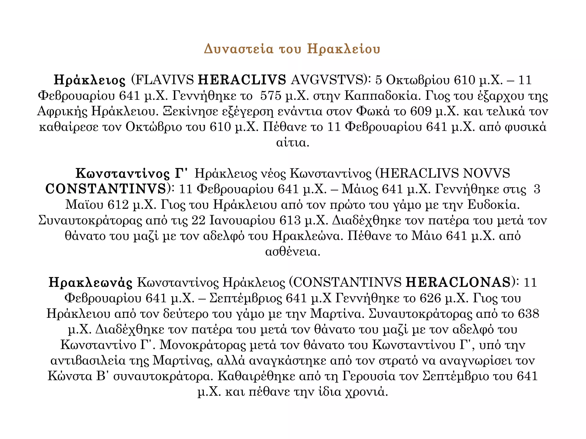 Δυναστεία του Ηρακλείου
Ηράκλειος (FLAVIVS HERACLIVS AVGVSTVS): 5 Οκτωβρίου 610 μ.Χ. – 11
Φεβρουαρίου 641 μ.Χ. Γεννήθηκε το 575 μ.Χ. στην Καππαδοκία. Γιος του έξαρχου της
Αφρικής Ηράκλειου. Ξεκίνησε εξέγερση ενάντια στον Φωκά το 609 μ.Χ. και τελικά τον
καθαίρεσε τον Οκτώβριο του 610 μ.Χ. Πέθανε το 11 Φεβρουαρίου 641 μ.Χ. από φυσικά
αίτια.
Κωνσταντίνος Γ΄ Ηράκλειος νέος Κωνσταντίνος (HERACLIVS NOVVS
CONSTANTINVS): 11 Φεβρουαρίου 641 μ.Χ. – Μάιος 641 μ.Χ. Γεννήθηκε στις 3
Μαϊου 612 μ.Χ. Γιος του Ηράκλειου από τον πρώτο του γάμο με την Ευδοκία.
Συναυτοκράτορας από τις 22 Ιανουαρίου 613 μ.Χ. Διαδέχθηκε τον πατέρα του μετά τον
θάνατο του μαζί με τον αδελφό του Ηρακλεώνα. Πέθανε το Μάιο 641 μ.Χ. από
ασθένεια.
Ηρακλεωνάς Κωνσταντίνος Ηράκλειος (CONSTANTINVS HERACLONAS): 11
Φεβρουαρίου 641 μ.Χ. – Σεπτέμβριος 641 μ.Χ Γεννήθηκε το 626 μ.Χ. Γιος του
Ηράκλειου από τον δεύτερο του γάμο με την Μαρτίνα. Συναυτοκράτορας από το 638
μ.Χ. Διαδέχθηκε τον πατέρα του μετά τον θάνατο του μαζί με τον αδελφό του
Κωνσταντίνο Γ΄. Μονοκράτορας μετά τον θάνατο του Κωνσταντίνου Γ΄, υπό την
αντιβασιλεία της Μαρτίνας, αλλά αναγκάστηκε από τον στρατό να αναγνωρίσει τον
Κώνστα Β΄ συναυτοκράτορα. Καθαιρέθηκε από τη Γερουσία τον Σεπτέμβριο του 641
μ.Χ. και πέθανε την ίδια χρονιά.
 