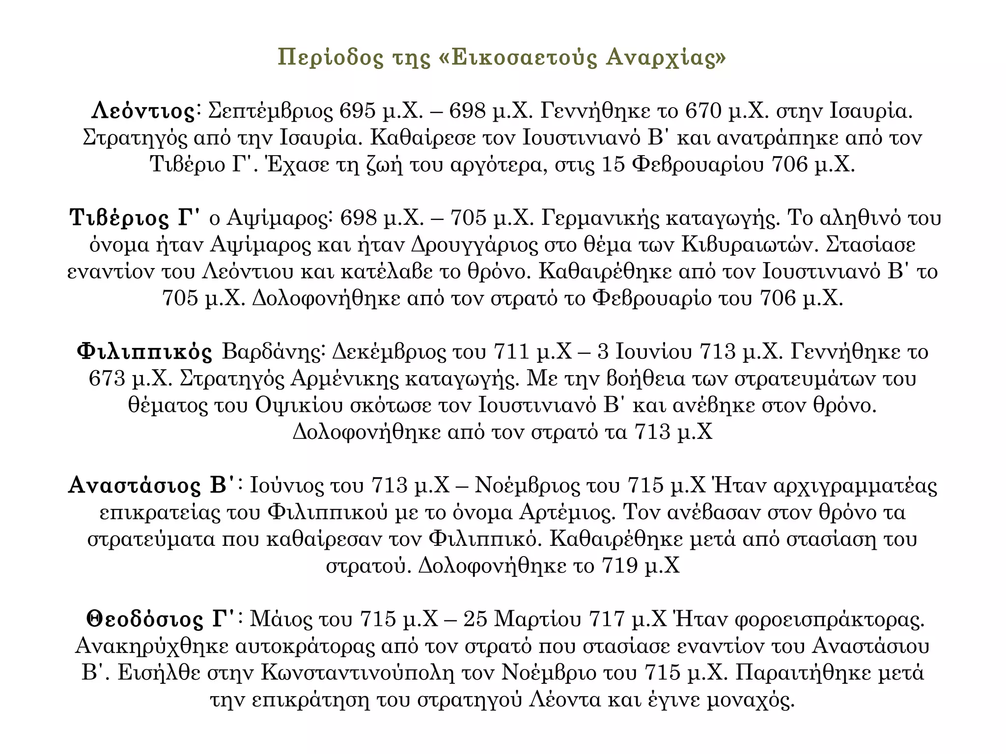Περίοδος της «Εικοσαετούς Αναρχίας»
Λεόντιος: Σεπτέμβριος 695 μ.Χ. – 698 μ.Χ. Γεννήθηκε το 670 μ.Χ. στην Ισαυρία.
Στρατηγός από την Ισαυρία. Καθαίρεσε τον Ιουστινιανό Β΄ και ανατράπηκε από τον
Τιβέριο Γ΄. Έχασε τη ζωή του αργότερα, στις 15 Φεβρουαρίου 706 μ.Χ.
Τιβέριος Γ΄ ο Αψίμαρος: 698 μ.Χ. – 705 μ.Χ. Γερμανικής καταγωγής. Το αληθινό του
όνομα ήταν Αψίμαρος και ήταν Δρουγγάριος στο θέμα των Κιβυραιωτών. Στασίασε
εναντίον του Λεόντιου και κατέλαβε το θρόνο. Καθαιρέθηκε από τον Ιουστινιανό Β΄ το
705 μ.Χ. Δολοφονήθηκε από τον στρατό το Φεβρουαρίο του 706 μ.Χ.
Φιλιππικός Βαρδάνης: Δεκέμβριος του 711 μ.Χ – 3 Ιουνίου 713 μ.Χ. Γεννήθηκε το
673 μ.Χ. Στρατηγός Αρμένικης καταγωγής. Με την βοήθεια των στρατευμάτων του
θέματος του Οψικίου σκότωσε τον Ιουστινιανό Β΄ και ανέβηκε στον θρόνο.
Δολοφονήθηκε από τον στρατό τα 713 μ.Χ
Αναστάσιος Β΄: Ιούνιος του 713 μ.Χ – Νοέμβριος του 715 μ.Χ Ήταν αρχιγραμματέας
επικρατείας του Φιλιππικού με το όνομα Αρτέμιος. Τον ανέβασαν στον θρόνο τα
στρατεύματα που καθαίρεσαν τον Φιλιππικό. Καθαιρέθηκε μετά από στασίαση του
στρατού. Δολοφονήθηκε το 719 μ.Χ
Θεοδόσιος Γ΄: Μάιος του 715 μ.Χ – 25 Μαρτίου 717 μ.Χ Ήταν φοροεισπράκτορας.
Ανακηρύχθηκε αυτοκράτορας από τον στρατό που στασίασε εναντίον του Αναστάσιου
Β΄. Εισήλθε στην Κωνσταντινούπολη τον Νοέμβριο του 715 μ.Χ. Παραιτήθηκε μετά
την επικράτηση του στρατηγού Λέοντα και έγινε μοναχός.
 