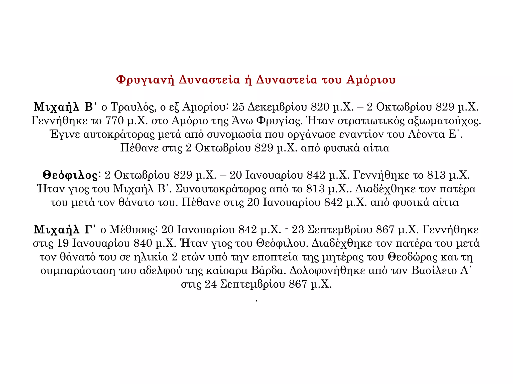 Φρυγιανή Δυναστεία ή Δυναστεία του Αμόριου
Μιχαήλ Β΄ ο Τραυλός, ο εξ Αμορίου: 25 Δεκεμβρίου 820 μ.Χ. – 2 Οκτωβρίου 829 μ.Χ.
Γεννήθηκε το 770 μ.Χ. στο Αμόριο της Άνω Φρυγίας. Ήταν στρατιωτικός αξιωματούχος.
Έγινε αυτοκράτορας μετά από συνομωσία που οργάνωσε εναντίον του Λέοντα Ε΄.
Πέθανε στις 2 Οκτωβρίου 829 μ.Χ. από φυσικά αίτια
Θεόφιλος: 2 Οκτωβρίου 829 μ.Χ. – 20 Ιανουαρίου 842 μ.Χ. Γεννήθηκε το 813 μ.Χ.
Ήταν γιος του Μιχαήλ Β΄. Συναυτοκράτορας από το 813 μ.Χ.. Διαδέχθηκε τον πατέρα
του μετά τον θάνατο του. Πέθανε στις 20 Ιανουαρίου 842 μ.Χ. από φυσικά αίτια
Μιχαήλ Γ΄ ο Μέθυσος: 20 Ιανουαρίου 842 μ.Χ. - 23 Σεπτεμβρίου 867 μ.Χ. Γεννήθηκε
στις 19 Ιανουαρίου 840 μ.Χ. Ήταν γιος του Θεόφιλου. Διαδέχθηκε τον πατέρα του μετά
τον θάνατό του σε ηλικία 2 ετών υπό την εποπτεία της μητέρας του Θεοδώρας και τη
συμπαράσταση του αδελφού της καίσαρα Βάρδα. Δολοφονήθηκε από τον Βασίλειο Α΄
στις 24 Σεπτεμβρίου 867 μ.Χ.
.
 