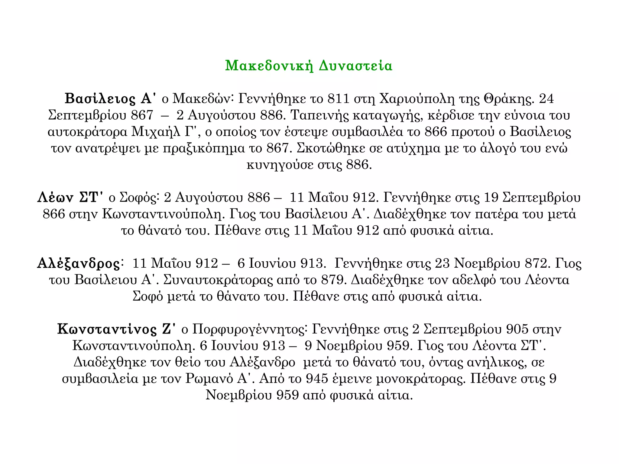 Μακεδονική Δυναστεία
Βασίλειος Α΄ ο Μακεδών: Γεννήθηκε το 811 στη Χαριούπολη της Θράκης. 24
Σεπτεμβρίου 867 – 2 Αυγούστου 886. Ταπεινής καταγωγής, κέρδισε την εύνοια του
αυτοκράτορα Μιχαήλ Γ΄, ο οποίος τον έστεψε συμβασιλέα το 866 προτού ο Βασίλειος
τον ανατρέψει με πραξικόπημα το 867. Σκοτώθηκε σε ατύχημα με το άλογό του ενώ
κυνηγούσε στις 886.
Λέων ΣΤ΄ ο Σοφός: 2 Αυγούστου 886 – 11 Μαΐου 912. Γεννήθηκε στις 19 Σεπτεμβρίου
866 στην Κωνσταντινούπολη. Γιος του Βασίλειου Α΄. Διαδέχθηκε τον πατέρα του μετά
το θάνατό του. Πέθανε στις 11 Μαΐου 912 από φυσικά αίτια.
Αλέξανδρος: 11 Μαΐου 912 – 6 Ιουνίου 913. Γεννήθηκε στις 23 Νοεμβρίου 872. Γιος
του Βασίλειου Α΄. Συναυτοκράτορας από το 879. Διαδέχθηκε τον αδελφό του Λέοντα
Σοφό μετά το θάνατο του. Πέθανε στις από φυσικά αίτια.
Κωνσταντίνος Ζ΄ ο Πορφυρογέννητος: Γεννήθηκε στις 2 Σεπτεμβρίου 905 στην
Κωνσταντινούπολη. 6 Ιουνίου 913 – 9 Νοεμβρίου 959. Γιος του Λέοντα ΣΤ΄.
Διαδέχθηκε τον θείο του Αλέξανδρο μετά το θάνατό του, όντας ανήλικος, σε
συμβασιλεία με τον Ρωμανό Α΄. Από το 945 έμεινε μονοκράτορας. Πέθανε στις 9
Νοεμβρίου 959 από φυσικά αίτια.
 