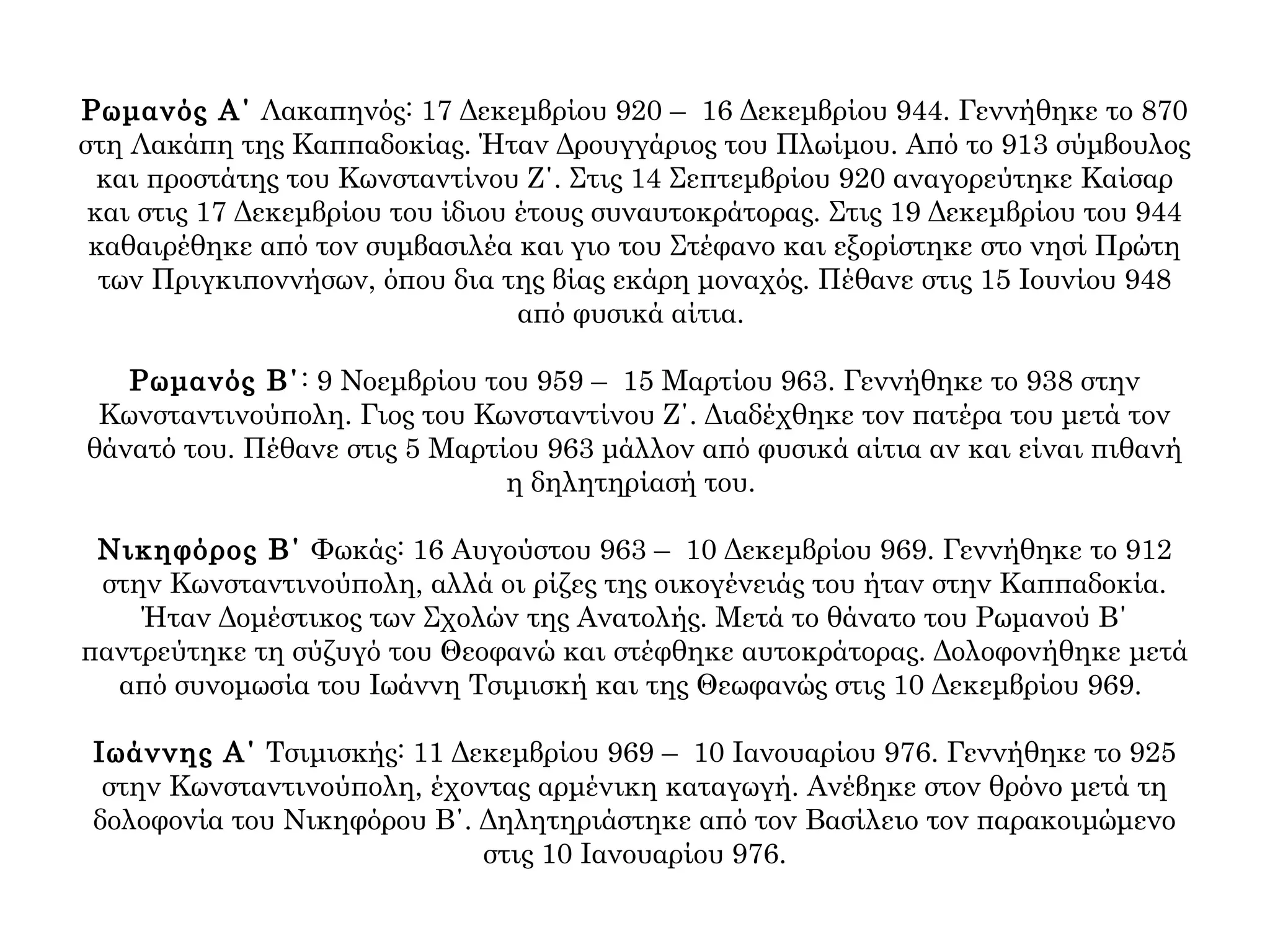 Ρωμανός Α΄ Λακαπηνός: 17 Δεκεμβρίου 920 – 16 Δεκεμβρίου 944. Γεννήθηκε το 870
στη Λακάπη της Καππαδοκίας. Ήταν Δρουγγάριος του Πλωίμου. Από το 913 σύμβουλος
και προστάτης του Κωνσταντίνου Ζ΄. Στις 14 Σεπτεμβρίου 920 αναγορεύτηκε Καίσαρ
και στις 17 Δεκεμβρίου του ίδιου έτους συναυτοκράτορας. Στις 19 Δεκεμβρίου του 944
καθαιρέθηκε από τον συμβασιλέα και γιο του Στέφανο και εξορίστηκε στο νησί Πρώτη
των Πριγκιποννήσων, όπου δια της βίας εκάρη μοναχός. Πέθανε στις 15 Ιουνίου 948
από φυσικά αίτια.
Ρωμανός Β΄: 9 Νοεμβρίου του 959 – 15 Μαρτίου 963. Γεννήθηκε το 938 στην
Κωνσταντινούπολη. Γιος του Κωνσταντίνου Ζ΄. Διαδέχθηκε τον πατέρα του μετά τον
θάνατό του. Πέθανε στις 5 Μαρτίου 963 μάλλον από φυσικά αίτια αν και είναι πιθανή
η δηλητηρίασή του.
Νικηφόρος Β΄ Φωκάς: 16 Αυγούστου 963 – 10 Δεκεμβρίου 969. Γεννήθηκε το 912
στην Κωνσταντινούπολη, αλλά οι ρίζες της οικογένειάς του ήταν στην Καππαδοκία.
Ήταν Δομέστικος των Σχολών της Ανατολής. Μετά το θάνατο του Ρωμανού Β΄
παντρεύτηκε τη σύζυγό του Θεοφανώ και στέφθηκε αυτοκράτορας. Δολοφονήθηκε μετά
από συνομωσία του Ιωάννη Τσιμισκή και της Θεωφανώς στις 10 Δεκεμβρίου 969.
Ιωάννης Α΄ Τσιμισκής: 11 Δεκεμβρίου 969 – 10 Ιανουαρίου 976. Γεννήθηκε το 925
στην Κωνσταντινούπολη, έχοντας αρμένικη καταγωγή. Ανέβηκε στον θρόνο μετά τη
δολοφονία του Νικηφόρου Β΄. Δηλητηριάστηκε από τον Βασίλειο τον παρακοιμώμενο
στις 10 Ιανουαρίου 976.
 