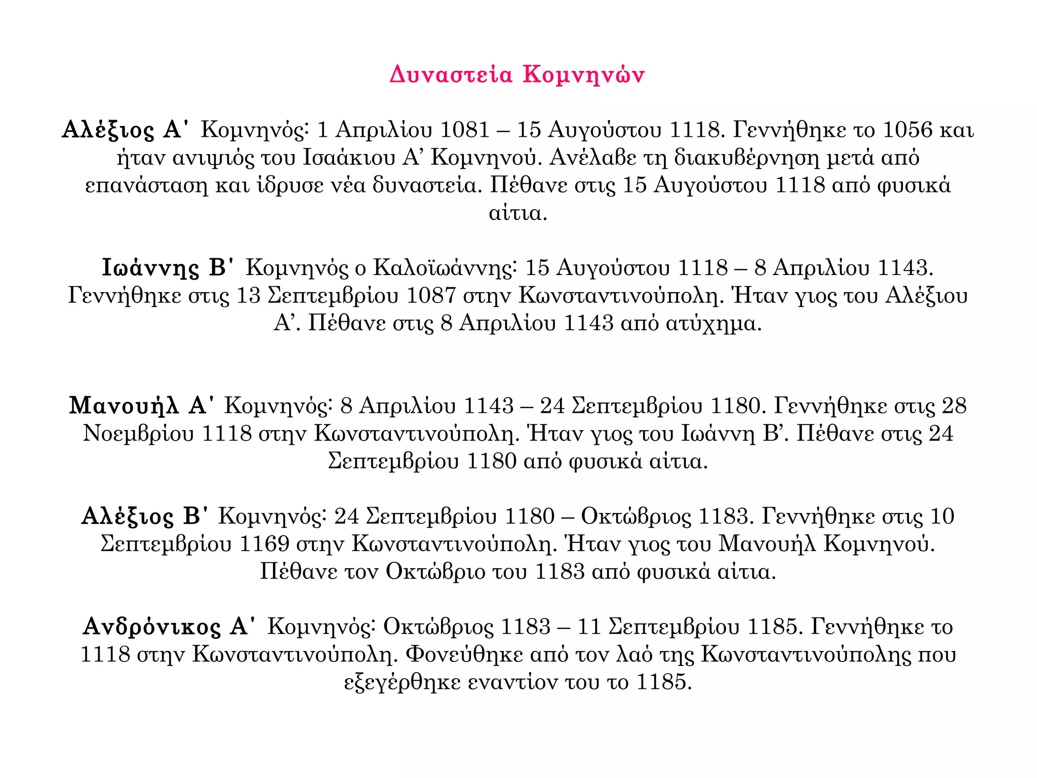 Δυναστεία Κομνηνών
Αλέξιος Α΄ Κομνηνός: 1 Απριλίου 1081 – 15 Αυγούστου 1118. Γεννήθηκε το 1056 και
ήταν ανιψιός του Ισαάκιου Α’ Κομνηνού. Ανέλαβε τη διακυβέρνηση μετά από
επανάσταση και ίδρυσε νέα δυναστεία. Πέθανε στις 15 Αυγούστου 1118 από φυσικά
αίτια.
Ιωάννης Β΄ Κομνηνός ο Καλοϊωάννης: 15 Αυγούστου 1118 – 8 Απριλίου 1143.
Γεννήθηκε στις 13 Σεπτεμβρίου 1087 στην Κωνσταντινούπολη. Ήταν γιος του Αλέξιου
Α’. Πέθανε στις 8 Απριλίου 1143 από ατύχημα.
Μανουήλ Α΄ Κομνηνός: 8 Απριλίου 1143 – 24 Σεπτεμβρίου 1180. Γεννήθηκε στις 28
Νοεμβρίου 1118 στην Κωνσταντινούπολη. Ήταν γιος του Ιωάννη Β’. Πέθανε στις 24
Σεπτεμβρίου 1180 από φυσικά αίτια.
Αλέξιος Β΄ Κομνηνός: 24 Σεπτεμβρίου 1180 – Οκτώβριος 1183. Γεννήθηκε στις 10
Σεπτεμβρίου 1169 στην Κωνσταντινούπολη. Ήταν γιος του Μανουήλ Κομνηνού.
Πέθανε τον Οκτώβριο του 1183 από φυσικά αίτια.
Ανδρόνικος Α΄ Κομνηνός: Οκτώβριος 1183 – 11 Σεπτεμβρίου 1185. Γεννήθηκε το
1118 στην Κωνσταντινούπολη. Φονεύθηκε από τον λαό της Κωνσταντινούπολης που
εξεγέρθηκε εναντίον του το 1185.
 